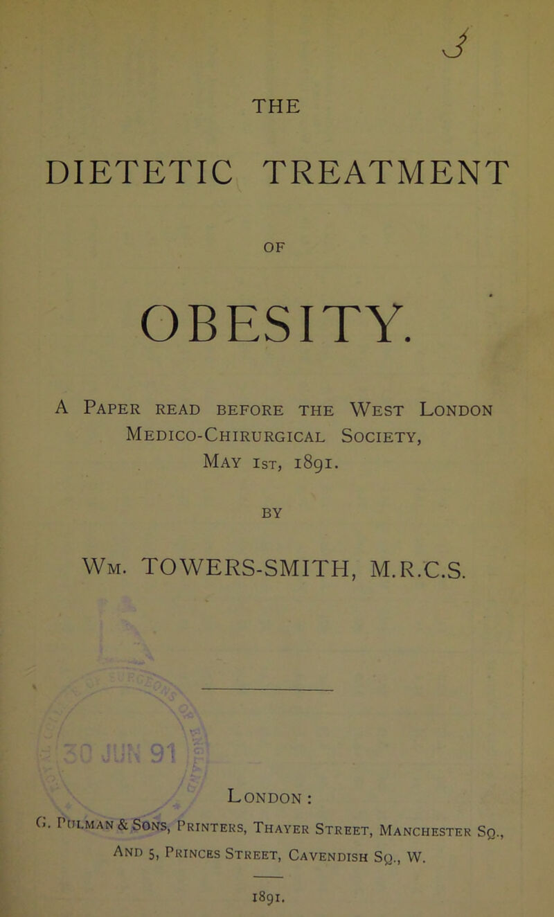 THE DIETETIC TREATMENT OF OBESITY. A Paper read before the West London Medico-Chirurgical Society, May 1st, 1891. BY Wm. TOWERS-SMITH, M.R.C.S. London : C. I'tiLMAN&SoNS, Printers, Thayer Street, Manchester Sq., And 5, Princes Street, Cavendish Sq., W. 1891.