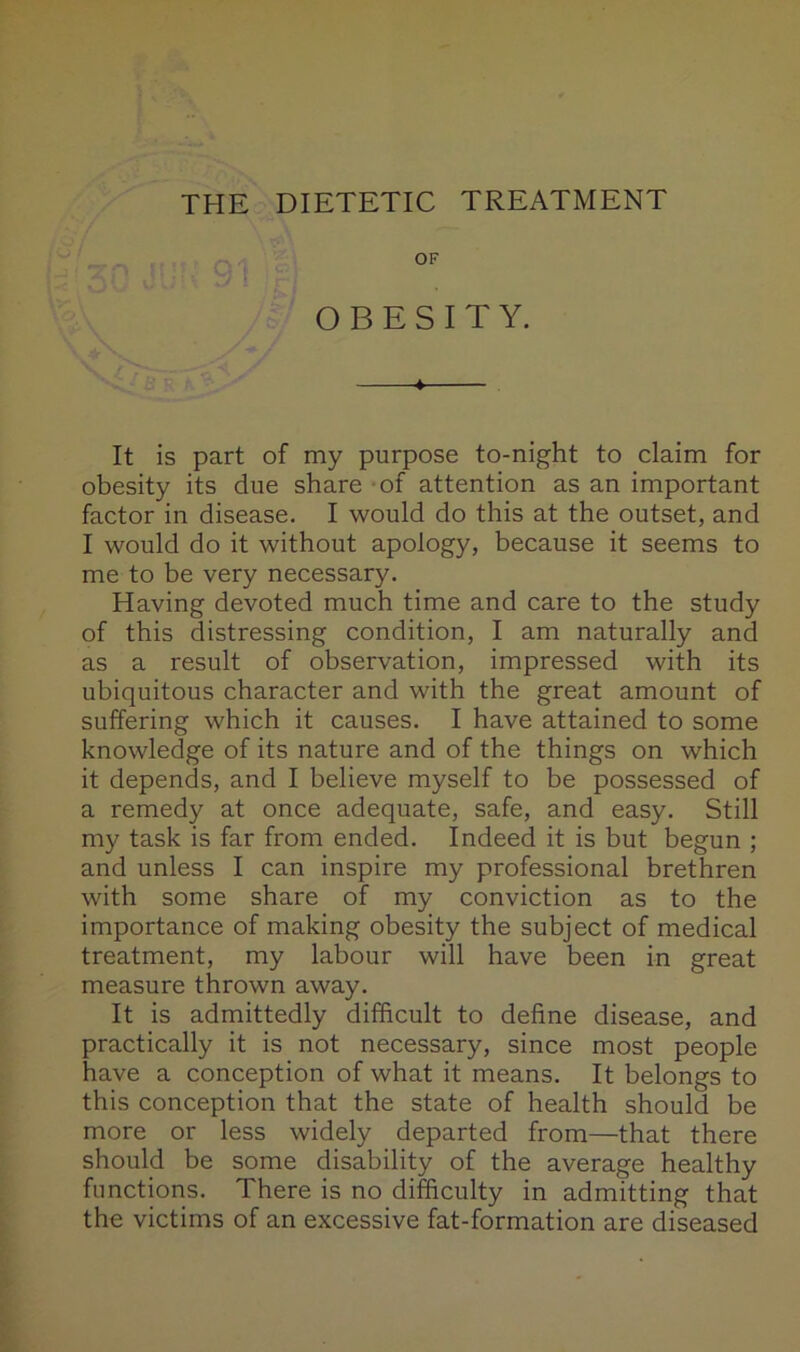 THE DIETETIC TREATMENT OBESITY. It is part of my purpose to-night to claim for obesity its due share of attention as an important factor in disease, I would do this at the outset, and I would do it without apology, because it seems to me to be very necessary. Having devoted much time and care to the study of this distressing condition, I am naturally and as a result of observation, impressed with its ubiquitous character and with the great amount of suffering which it causes. I have attained to some knowledge of its nature and of the things on which it depends, and I believe myself to be possessed of a remedy at once adequate, safe, and easy. Still my task is far from ended. Indeed it is but begun ; and unless I can inspire my professional brethren with some share of my conviction as to the importance of making obesity the subject of medical treatment, my labour will have been in great measure thrown away. It is admittedly difficult to define disease, and practically it is not necessary, since most people have a conception of what it means. It belongs to this conception that the state of health should be more or less widely departed from—that there should be some disability of the average healthy functions. There is no difficulty in admitting that the victims of an excessive fat-formation are diseased
