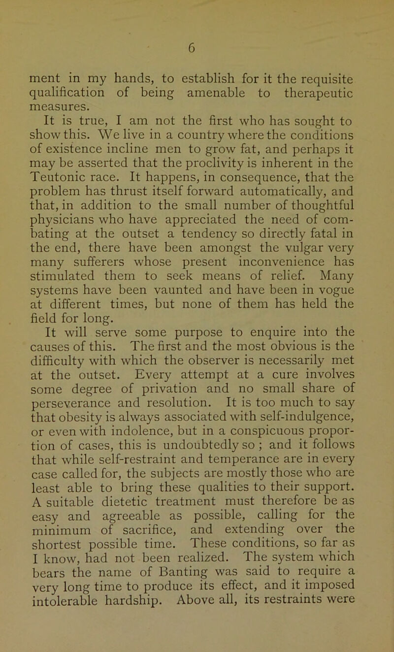 merit in my hands, to establish for it the requisite qualification of being amenable to therapeutic measures. It is true, I am not the first who has sought to show this. We live in a country where the conditions of existence incline men to grow fat, and perhaps it may be asserted that the proclivity is inherent in the Teutonic race. It happens, in consequence, that the problem has thrust itself forward automatically, and that, in addition to the small number of thoughtful physicians who have appreciated the need of com- bating at the outset a tendency so directly fatal in the end, there have been amongst the vulgar very many sufferers whose present inconvenience has stimulated them to seek means of relief. Many systems have been vaunted and have been in vogue at different times, but none of them has held the field for long. It will serve some purpose to enquire into the causes of this. The first and the most obvious is the difficulty with which the observer is necessarily met at the outset. Every attempt at a cure involves some degree of privation and no small share of perseverance and resolution. It is too much to say that obesity is always associated with self-indulgence, or even with indolence, but in a conspicuous propor- tion of cases, this is undoubtedly so ; and it follows that while self-restraint and temperance are in every case called for, the subjects are mostly those who are least able to bring these qualities to their support. A suitable dietetic treatment must therefore be as easy and agreeable as possible, calling for the minimum of sacrifice, and extending over the shortest possible time. These conditions, so far as I know, had not been realized. The system which bears the name of Banting was said to require a very long time to produce its effect, and it imposed intolerable hardship. Above all, its restraints were