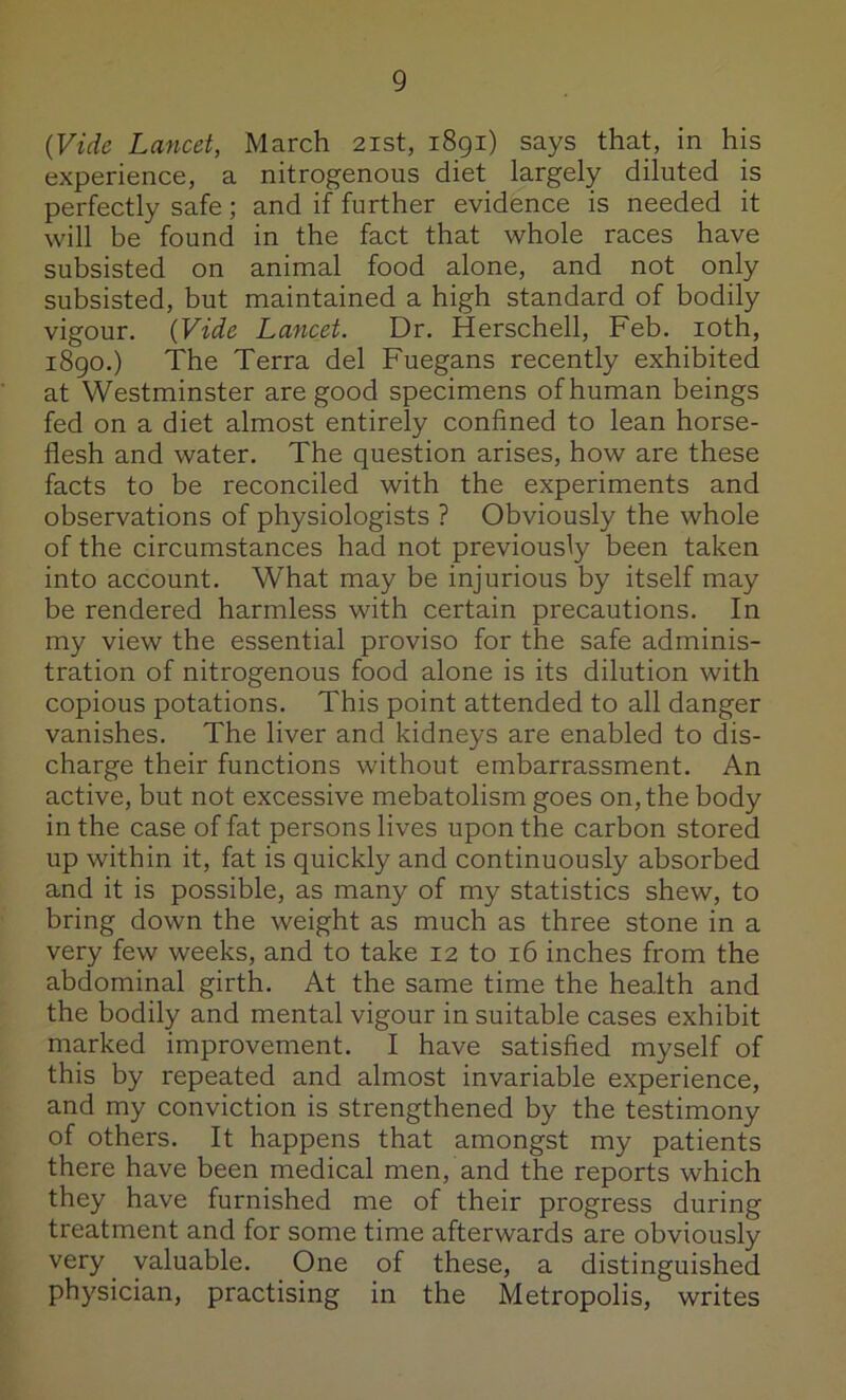 (Vide Lancet, March 21st, 1891) says that, in his experience, a nitrogenous diet largely diluted is perfectly safe; and if further evidence is needed it will be found in the fact that whole races have subsisted on animal food alone, and not only subsisted, but maintained a high standard of bodily vigour. (Vide Lancet. Dr. Herschell, Feb. loth, 1890.) The Terra del Fuegans recently exhibited at Westminster are good specimens of human beings fed on a diet almost entirely confined to lean horse- flesh and water. The question arises, how are these facts to be reconciled with the experiments and observations of physiologists ? Obviously the whole of the circumstances had not previously been taken into account. What may be injurious by itself may be rendered harmless with certain precautions. In my view the essential proviso for the safe adminis- tration of nitrogenous food alone is its dilution with copious potations. This point attended to all danger vanishes. The liver and kidneys are enabled to dis- charge their functions without embarrassment. An active, but not excessive mebatolism goes on, the body in the case of fat persons lives upon the carbon stored up within it, fat is quickly and continuously absorbed and it is possible, as many of my statistics shew, to bring down the weight as much as three stone in a very few weeks, and to take 12 to 16 inches from the abdominal girth. At the same time the health and the bodily and mental vigour in suitable cases exhibit marked improvement. I have satisfied myself of this by repeated and almost invariable experience, and my conviction is strengthened by the testimony of others. It happens that amongst my patients there have been medical men, and the reports which they have furnished me of their progress during treatment and for some time afterwards are obviously very valuable. One of these, a distinguished physician, practising in the Metropolis, writes