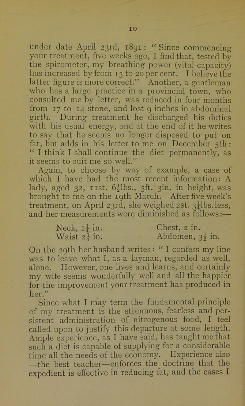 under date April 23rd, i8gi; “ Since commencing your treatment, five weeks ago, I find that, tested by the spirometer, my breathing power (vital capacity) has increased by from 15 to 20 per cent. I believe the latter figure is more correct.” Another, a gentleman who has a large practice in a provincial town, who consulted me by letter, was reduced in four months from 17 to 14 stone, and lost g inches in abdominal girth. During treatment he discharged his duties with his usual energy, and at the end of it he writes to say that he seems no longer disposed to put on fat, but adds in his letter to me on December 5th : “ I think I shall continue the diet permanently, as it seems to suit me so well.” Again, to choose by way of example, a case of which I have had the most recent information: A lady, aged 32, list, b^lbs., 5ft. 3in. in height, was brought to me on the igth March. After five week’s treatment, on April 23rd, she weighed 2St. 3^1bs.less, and her measurements were diminished as follows:— Neck, i|- in. Chest, 2 in. Waist 2^ in. Abdomen, ^2 in. On the 2gth her husband writes : “ I confess my line was to leave what I, as a layman, regarded as well, alone. However, one lives and learns, and certainly my wife seems wonderfully well and all the happier for the improvement your treatment has produced in her.” Since what I may term the fundamental principle of my treatment is the strenuous, fearless and per- sistent administration of nitrogenous food, I feel called upon to justify this departure at some length. Ample experience, as I have said, has taught me that such a diet is capable of supplying for a considerable time all the needs of the economy. Experience also —the best teacher—enforces the doctrine that the expedient is effective in reducing fat, and the cases I