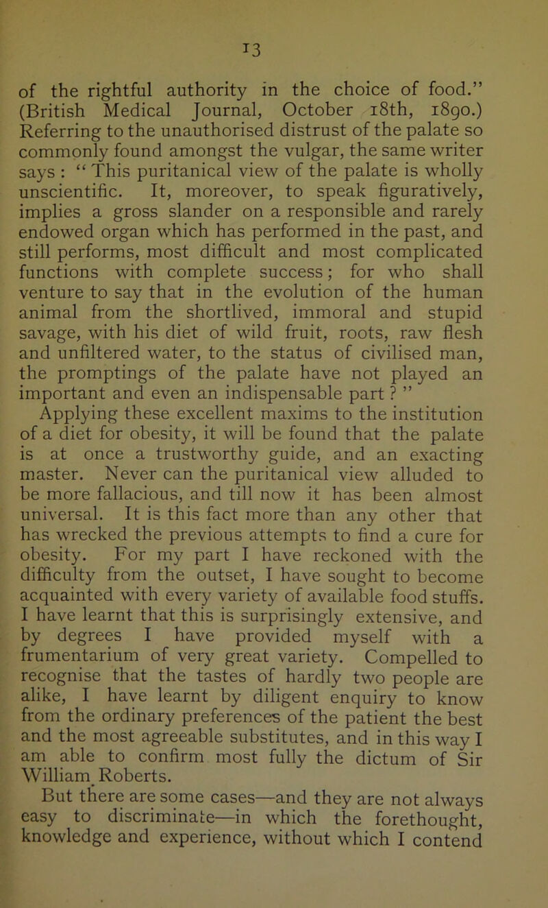 of the rightful authority in the choice of food.” (British Medical Journal, October i8th, i8go.) Referring to the unauthorised distrust of the palate so commonly found amongst the vulgar, the same writer says : “ This puritanical view of the palate is wholly unscientific. It, moreover, to speak figuratively, implies a gross slander on a responsible and rarely endowed organ which has performed in the past, and still performs, most difficult and most complicated functions with complete success; for who shall venture to say that in the evolution of the human animal from the shortlived, immoral and stupid savage, with his diet of wild fruit, roots, raw flesh and unfiltered water, to the status of civilised man, the promptings of the palate have not played an important and even an indispensable part ? ” Applying these excellent maxims to the institution of a diet for obesity, it will be found that the palate is at once a trustworthy guide, and an exacting master. Never can the puritanical view alluded to be more fallacious, and till now it has been almost universal. It is this fact more than any other that has wrecked the previous attempts to find a cure for obesity. For my part I have reckoned with the difficulty from the outset, I have sought to become acquainted with every variety of available food stuffs. I have learnt that this is surprisingly extensive, and by degrees I have provided myself with a frumentarium of very great variety. Compelled to recognise that the tastes of hardly two people are alike, I have learnt by diligent enquiry to know from the ordinary preferences of the patient the best and the most agreeable substitutes, and in this way I am able to confirm most fully the dictum of Sir William^ Roberts. But there are some cases—and they are not always easy to discriminate—in which the forethought, knowledge and experience, without which I contend