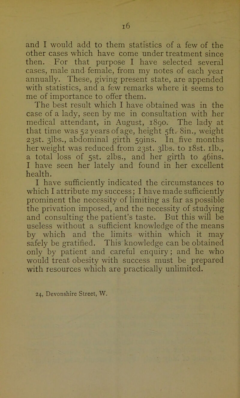 and I would add to them statistics of a few of the other cases which have come under treatment since then. For that purpose I have selected several cases, male and female, from my notes of each year annually. These, giving present state, are appended with statistics, and a few remarks where it seems to me of importance to offer them. The best result which I have obtained was in the case of a lady, seen by me in consultation with her medical attendant, in August, i8go. The lady at that time was 52 years of age, height 5ft. 8in., weight 23st. 3lbs., abdominal girth Spins. In five months her weight was reduced from 23st. 3lbs. to i8st. ilb., a total loss of 5st. 2lbs., and her girth to 4bins. I have seen her lately and found in her excellent health. I have sufficiently indicated the circumstances to which I attribute my success; I have made sufficiently prominent the necessity of limiting as far as possible the privation imposed, and the necessity of studying and consulting the patient’s taste. But this will be useless without a sufficient knowledge of the means by which and the limits within which it may safely be gratified. This knowledge can be obtained only by patient and careful enquiry; and he who would treat obesity with success must be prepared with resources which are practically unlimited. 24, Devonshire Street, W.