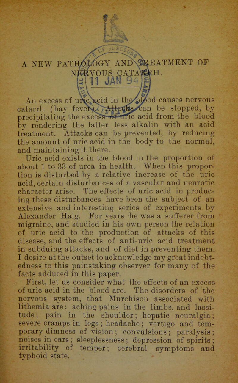 I EATMENT OF m. \/6od causes nervous an be stopped, by 1C acid from the blood by rendering the latter less alkalin with an acid treatment. Attacks can be prevented, by reducing the amount of uric acid in the body to the normal, and maintaining it there. Uric acid exists in the blood in the proportion of aboiit 1 to 33 of urea in health. When this propor- tion is disturbed by a relative increase of the uric acid, certain disturbances of a vascular and neurotic character arise. The effects of uric acid in produc- ing these disturbances have been the subject of an extensive and interesting series of experiments by Alexander Haig. For years he was a sufferer from ’ migraine, and studied in his own person the relation of uric acid to the production of attacks of this disease, and the effects of anti-uric acid treatment in subduing attacks, and of diet in preventing them. I desire at the outset to acknowledge my great indebt- edness to this painstaking observer for many of the facts adduced in this paper. First, let us consider what the effects of an excess of uric acid in the blood are. The disorders of the nervous system, that Murchison associated with lithemia are: aching pains in the limbs, and lassi- tude ; pain in the shoulder; hepatic neuralgia; severe cramps in legs; headache; vertigo and tem- porary dimness of vision; convulsions; paralysis; noises in ears; sleeplessness; depression of spirits; irritability of temper; cerebral symptoms and typhoid state.