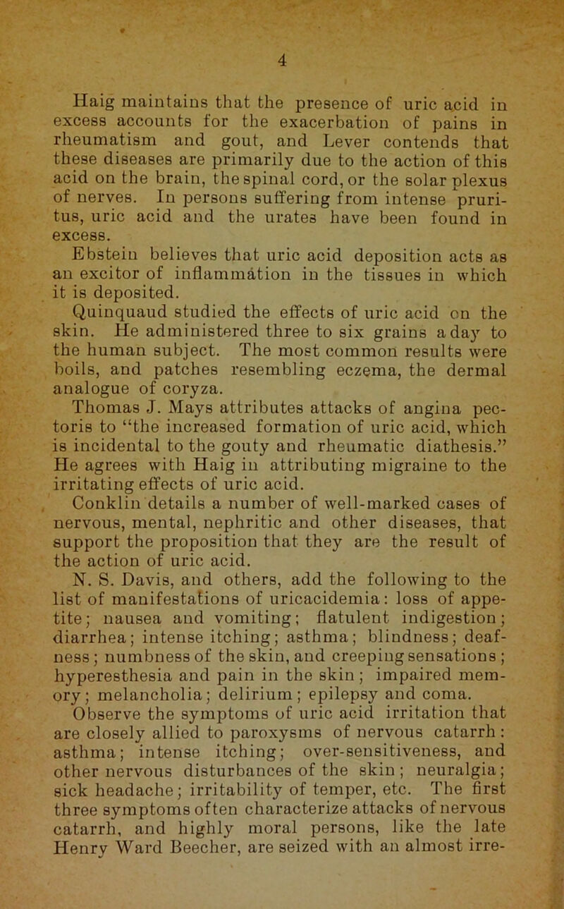 Haig maintains that the presence of uric a.cid in excess accounts for the exacerbation of pains in rheumatism and gout, and Lever contends that these diseases are primarily due to the action of this acid on the brain, the spinal cord, or the solar plexus of nerves. In persons suffering from intense pruri- tus, uric acid and the urates have been found in excess. Ebstein believes that uric acid deposition acts as an excitor of inflammation in the tissues in which it is deposited. Quinquaud studied the effects of uric acid on the skin. He administered three to six grains a day to the human subject. The most common results were boils, and patches resembling eczema, the dermal analogue of coryza. Thomas J. Mays attributes attacks of angina pec- toris to “the increased formation of uric acid, which is incidental to the gouty and rheumatic diathesis.” He agrees with Haig in attributing migraine to the irritating effects of uric acid. Conklin details a number of well-marked cases of nervous, mental, nephritic and other diseases, that support the proposition that they are the result of the action of uric acid. N. S. Davis, and others, add the following to the list of manifestations of uricacidemia: loss of appe- tite; nausea and vomiting; flatulent indigestion; diarrhea; intense itching; asthma; blindness; deaf- ness; numbness of the skin, and creeping sensations ; hyperesthesia and pain in the skin ; impaired mem- ory; melancholia; delirium; epilepsy and coma. Observe the symptoms of uric acid irritation that are closely allied to paroxysms of nervous catarrh : asthma; intense itching; over-sensitiveness, and other nervous disturbances of the skin ; neuralgia; sick headache; irritability of temper, etc. The first three symptoms often characterize attacks of nervous catarrh, and highly moral persons, like the late Henry Ward Beecher, are seized with an almost irre-