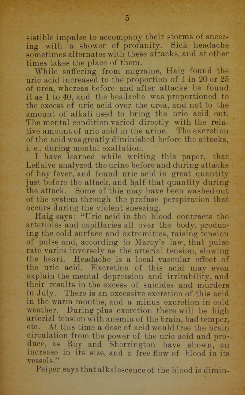 sistible impulse to accompany their storms of sneez- ing with a shower of profanity. Sick headache sometimes alternates with these attacks, and at other times takes the place of them. While suffering from migraine, Haig found the uric acid increased to the proportion of 1 in 20 or 25 of urea, whereas before and after attacks he found it as 1 to 40, and the headache was proportioned to the excess of uric acid over the urea, and not to the amount of alkali used to bring the uric acid out. The mental condition varied directly with the rela- tive amount of uric acid in the urine. The excretion of the acid was greatly diminished before the attacks, i. e., during mental exaltation. I have learned while writing this paper, that Leflaive analyzed the urine before and during attacks of hay fever, and found uric acid in great quantity just before the attack, and half that quantity during the attack. Some of this may have been washed out of the system through the profuse perspiration that occurs during the violent sneezing. Haig says: “Uric acid in the blood contracts the arterioles and capillaries all over the body, produc- ing the cold surface and extremities, raising tension of pulse and, according to Marcy’s law, that pulse rate varies inversely as the arterial tension, slowing the heart. Headache is a local vascular effect of the uric acid. Excretion of this acid may even explain the mental depression and irritability, and their results in the excess of suicides and murders in July. There is an excessive excretion of this acid in the warm months, and a minus excretion in cold weather. During plus excretion there will be high arterial tension with anemia of the brain, bad temper, etc. At this time a dose of acid would free the brain circulation from the power of the uric acid and pro- duce, as Roy and Sherrington have shown, an increase in its size, and a free flow of blood in its vessels.” Peiper says that alkalescence of the blood is dimin-