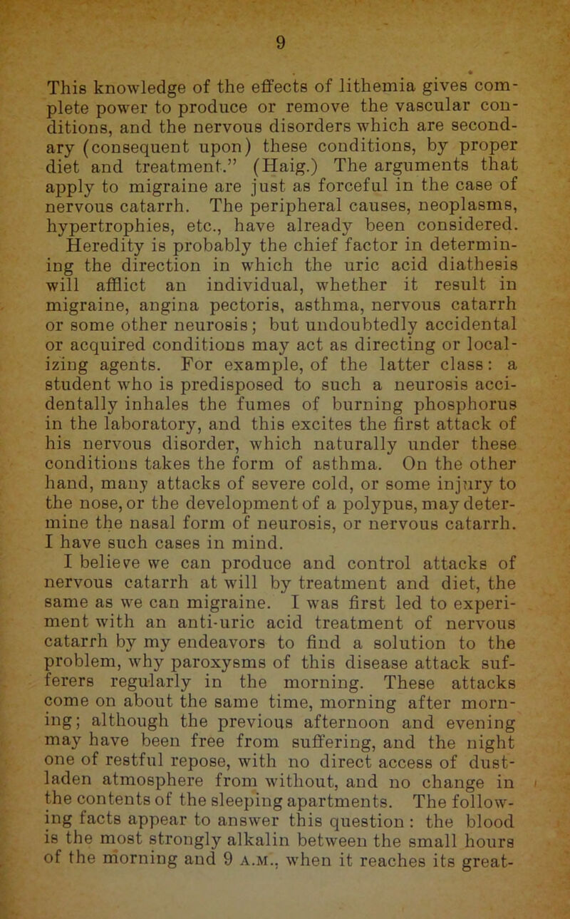 » This knowledge of the effects of lithemia gives com- plete power to produce or remove the vascular con- ditions, and the nervous disorders which are second- ary (consequent upon) these conditions, by proper diet and treatment.” (Haig.) The arguments that apply to migraine are just as forceful in the case of nervous catarrh. The peripheral causes, neoplasms, hypertrophies, etc., have already been considered. Heredity is probably the chief factor in determin- ing the direction in which the uric acid diathesis will afflict an individual, whether it result in migraine, angina pectoris, asthma, nervous catarrh or some other neurosis; but undoubtedly accidental or acquired conditions may act as directing or local- izing agents. For example, of the latter class: a student who is predisposed to such a neurosis acci- dentally inhales the fumes of burning phosphorus in the laboratory, and this excites the first attack of his nervous disorder, which naturally under these conditions takes the form of asthma. On the other hand, many attacks of severe cold, or some injury to the nose, or the development of a polypus, may deter- mine the nasal form of neurosis, or nervous catarrh. I have such cases in mind. I believe we can produce and control attacks of nervous catarrh at will by treatment and diet, the same as we can migraine. I was first led to experi- ment with an anti-uric acid treatment of nervous catarrh by my endeavors to find a solution to the problem, why paroxysms of this disease attack suf- ferers regularly in the morning. These attacks come on about the same time, morning after morn- ing; although the previous afternoon and evening may have been free from suffering, and the night one of restful repose, with no direct access of dust- laden atmosphere from without, and no change in the contents of the sleeping apartments. The follow- ing facts appear to answer this question : the blood is the most strongly alkalin between the small hours of the rriorning and 9 a.m., when it reaches its great-