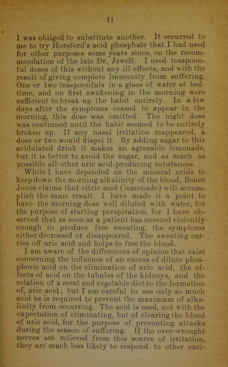 I was obliged to substitute another. It occurred to me to try Horsford’s acid phosphate that I had used for other purposes some years since, on the recom- mendation of the late Dr. Jewell. I used teaspoon- ful doses of this without any ill effects, and with the result of giving complete immunity from suffering. One or two teaspoonfuls in a glass of water at bed- time, and on first awakening in the morning were sufficient to break up the habit entirely. In a few days after the symptoms ceased to appear in the morning, this dose was omitted. The night dose was continued until the habit seemed to be entirely broken up. If any nasal irritation reappeared, a dose or two would dispel it. By adding sugar to this acidulated drink it makes an agreeable lemonade, but it is better to.avoid the sugar, and as much as possible all other uric acid-producing substances. While I have depended on the mineral acids to keep down the morning alkalinity of the blood, Bence Jones claims that citric acid (lemonade) will accom- plish the same result. I have made it a point to have the morning dose well diluted with water, for the purpose of starting perspiration, for I have ob- served that as soon as a patient has sneezed violently enough to produce free sweating, the symptoms either decreased or disappeared. The sweating car- ries off uric acid and helps to free the blood. I am aware of the differences of opinion that exist concerning the influence of an excess of dilute phos- phoric acid on the elimination of uric acid, the ef- fects of acid on the tubules of the kidneys, and the relation of a meat and vegetable diet to the formation of, uric acid; but I am careful to use only so much acid as is required to prevent the maximum of alka- linity from occurring. The acid is used, not with the expectation of eliminating, but of clearing the blood of uric acid, for the purpose of preventing attacks during the season of suffering. If the over-wrought nerves are relieved from this source of irritation, they are much less likely to respond to other exci-