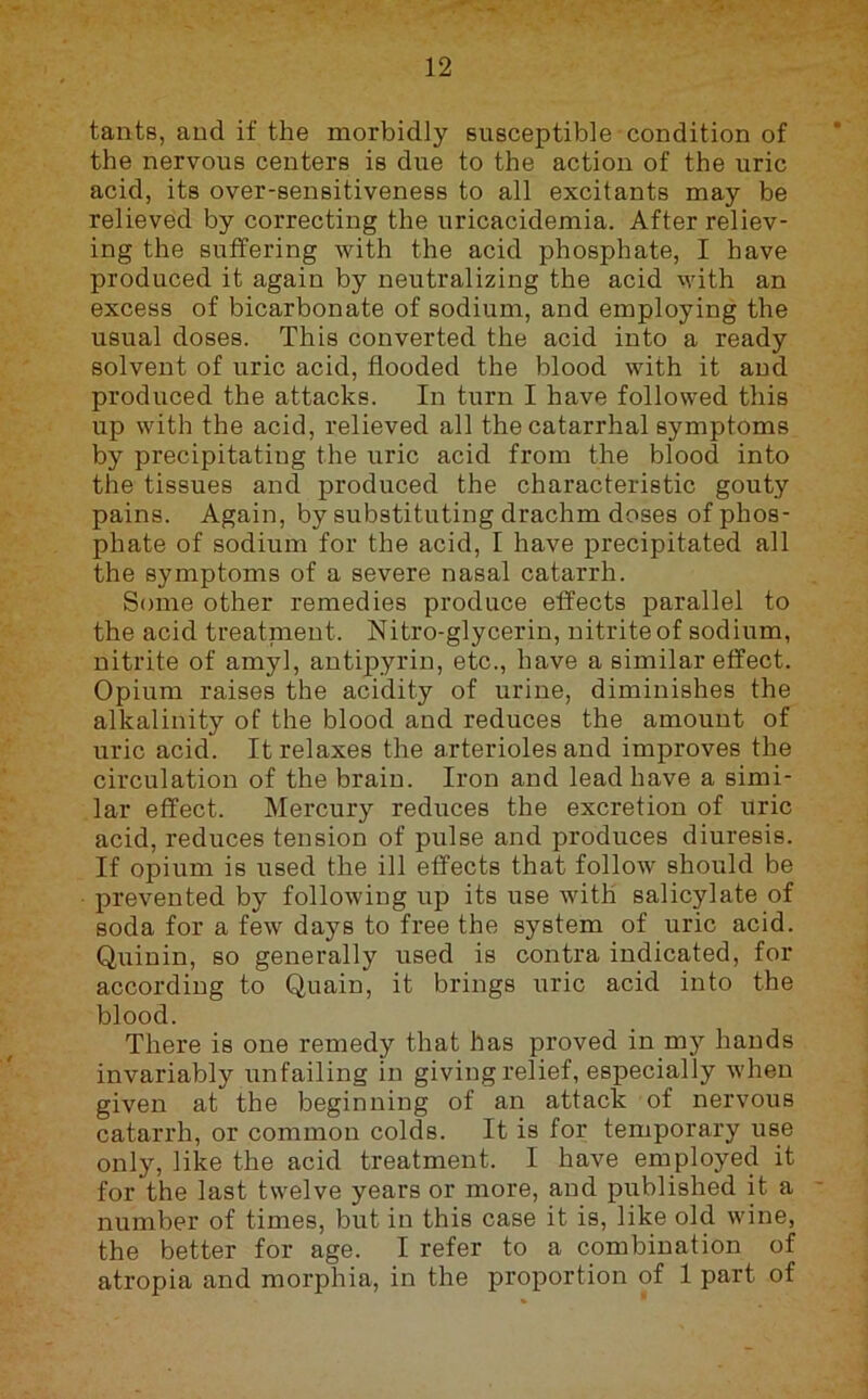 tants, aud if the morbidly susceptible condition of the nervous centers is due to the action of the uric acid, its over-sensitiveness to all excitants may be relieved by correcting the uricacidemia. After reliev- ing the suffering with the acid phosphate, I have produced it again by neutralizing the acid with an excess of bicarbonate of sodium, and employing the usual doses. This converted the acid into a ready solvent of uric acid, flooded the blood with it aud produced the attacks. In turn I have followed this up with the acid, relieved all the catarrhal symptoms by precipitating the uric acid from the blood into the tissues and produced the characteristic gouty pains. Again, by substituting drachm doses of phos- phate of sodium for the acid, I have precipitated all the symptoms of a severe nasal catarrh. Some other remedies produce effects parallel to the acid treatnient. Nitro-glycerin, nitrite of sodium, nitrite of amyl, antipyrin, etc., have a similar effect. Opium raises the acidity of urine, diminishes the alkalinity of the blood and reduces the amount of uric acid. It relaxes the arterioles and improves the circulation of the brain. Iron and lead have a simi- lar effect. Mercury reduces the excretion of uric acid, reduces tension of pulse and produces diuresis. If opium is used the ill effects that follow should be prevented by following up its use with salicylate of soda for a few days to free the system of uric acid. Quinin, so generally used is contra indicated, for according to Quain, it brings uric acid into the blood. There is one remedy that has proved in my hands invariably unfailing in giving relief, especially when given at the beginning of an attack of nervous catarrh, or common colds. It is for temporary use only, like the acid treatment. I have employed it for the last twelve years or more, and published it a - number of times, but in this case it is, like old wine, the better for age. I refer to a combination of atropia and morphia, in the proportion of 1 part of
