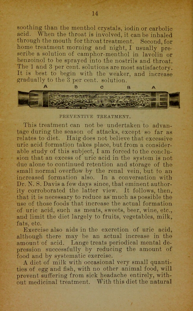 soothing than the menthol crystals, iodin or carbolic acid. When the throat is involved, it can be inhaled through the mouth for throat treatment. Second, for home treatment morning and night, I usually pre- scribe a solution of camphor-menthol in lavolin or benzoinol to be sprayed into the nostrils and throat. The 1 and 3 per cent, solutions are most satisfactory. It is best to begin with the weaker, and increase gradually to the 3 per cent, solution. A B C B A PEEVENTIVE TgEATMENT. This treatment can not be undertaken to advan- tage during the season of attacks, except so far as relates to diet. Haig does not believe that excessive uric acid formation takes place, but from a consider- able study of this subject, I am forced to the conclu- sion that an excess of uric acid in the system is not due alone to continued retention and storage of the small normal overflow by the renal vein, but to an increased formation also. In a conversation with Dr. N. S. Davis a few days since, that eminent author- ity corroborated the latter view. It follows, then, that it is necessary to reduce as much as possible the use of those foods that increase the actual formation of uric acid, such as meats, sweets, beer, wine, etc., and limit the diet largely to fruits, vegetables, milk, fats, etc. Exercise also aids in the excretion of uric acid, although there may be an actual increase in the amount of acid. Lange treats periodical mental de- pression successfully by reducing the amount of food and by systematic exercise. A diet of milk with occasional very small quanti- ties of egg and fish, with no other animal food, will prevent suffering from sick headache entirely, with- out medicinal treatment. With this diet the natural