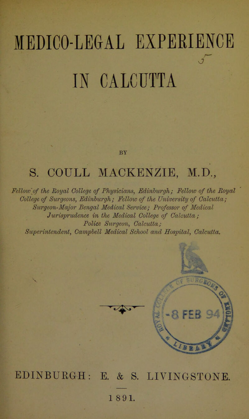 MEDICO-LEGAL EXPERIENCE IN CALCUTTA BY S. COULL MACKENZIE, M.D., Fellowof the Royal College of Physicians, Edinburgh; Fellow of the Royal College of Surgeons, Edinburgh; Fellow of the University of Calcutta; Surgeon-Major Bengal Medical Service; Professor of Medical Jurispr'itdence in the Medical College of Calcutta; Police Surgeon, Calcutta; Superintendent, Campbell Medical School and Hospital, Calcutta. > / ■ EDINBURGH: E. & S. 1891.