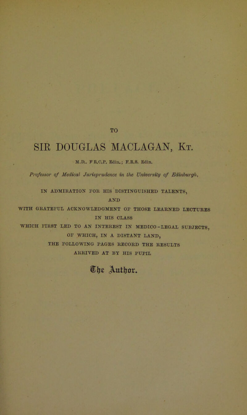TO SIR DOUGLAS MACLAGAN, Kt. M.D.. FE.C.P, Edliu; F.E.S. Edin. Professor of Medical Jui'isprudence in the University of Edinburgh, IN ADMIRATION FOR HIS DISTINGUISHED TALENTS, AND WITH GRATEFUL ACKNOWLEDGMENT OP THOSE LEAENED LECTURES IN HIS CLASS WHICH FIRST LED TO AN INTEREST IN MEDICO-LEGAL SUBJECTS, OF M'HICH, IN A DISTANT LAND, THE FOLLOWING PAGES RECORD THE RESULTS ARRIVED AT BY HIS PUPIL ®lic Autljor,