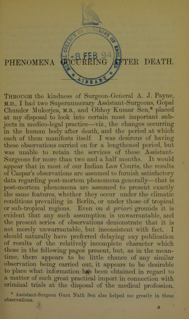 PHENOMENA DEATH. Through the kindness of Surgeon-General A. J. Payne, M.D., I had two Supernumerary Assistant-Surgeons, Gopal Chunder Mukerjea, M.B., and Obhoy Kumar Sen,* placed at my disposal to look into certain most important sub- jects in medico-legal practice—viz., the changes occurring in the human body after death, and the period at which each of them manifests itself I was desirous of having these observations carried on for a lengthened period, but was unable to retain the services of these Assistant- Surgeons for more than two and a half months. It would appear that in most of our Indian Law Courts, the results of Caspar’s observations are assumed to furnish satisfactory data regarding post-mortem phenomena generally—that is post-mortem phenomena are assumed to present exactly the same features, whether they occur under the climatic conditions prevailing in Berlin, or under those of tropical or sub-tropical regions. Even on d •priori grounds it is evident that any such assumption is unwarrantable, and the present series of observations demonstrate that it is not merely unwarrantable, but inconsistent with fact. I should naturally have preferred delaying any publication of results of the relatively incomplete character which those in the following pages present, but, as in the mean- time, there appears to be little chance of any similar observation being carried out, it appears to be desirable to place what information hi^s been obtained in regard to a matter of such great practical import in connection Avith criminal trials at the disposal of the medical profession. * Assistant-Surgeon Guru Nath Sen also helped me greatly in these observations. A