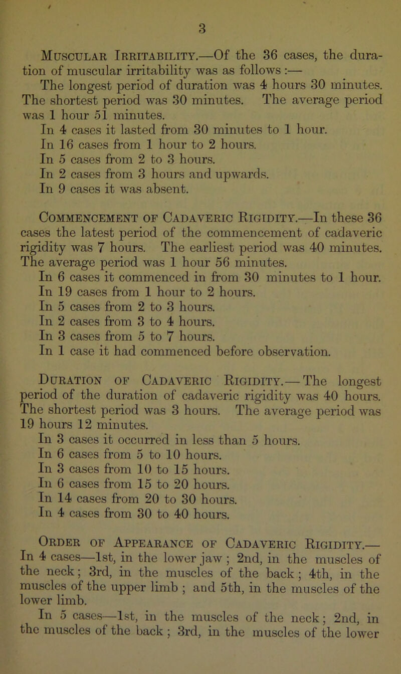 Muscular Irritability.—Of the 36 cases, the dura- tion of muscular irritability was as follows :— The longest period of duration was 4 hours 30 minutes. The shortest period was 30 minutes. The average period was 1 hour 51 minutes. In 4 cases it lasted from 30 minutes to 1 hour. In 16 cases from 1 hour to 2 hours. In 5 cases from 2 to 3 hours. In 2 cases from 3 hours and upwards. In 9 cases it was absent. Commencement of Cadaveric Rigidity.—In these 36 cases the latest period of the commencement of cadaveric rigidity was 7 hours. The earliest period was 40 minutes. The average period was 1 hour 56 minutes. In 6 cases it commenced in from 30 minutes to 1 hour. In 19 cases from 1 hour to 2 hours. In 5 cases from 2 to 3 hours. In 2 cases from 3 to 4 hours. In 3 cases from 5 to 7 hours. In 1 case it had commenced before observation. Duration of Cadaveric Rigidity.— The longest period of the duration of cadaveric rigidity was 40 hours. The shortest period was 3 hours. The average period was 19 hours 12 minutes. In 3 cases it occurred in less than 5 hours. In 6 cases from 5 to 10 hours. In 3 cases from 10 to 15 hours. In 6 cases from 15 to 20 hours. In 14 cases from 20 to 30 hours. In 4 cases from 30 to 40 hours. Order of Appearance of Cadaveric Rigidity.— In 4 cases—1st, in the lower jaw ; 2nd, in the muscles of the neck; 3rd, in the muscles of the back; 4th, in the muscles of the upper limb ; and 5th, in the muscles of the lower limb. In 5 cases—1st, in the muscles of the neck; 2nd, in the muscles of the back ; 3rd, in the muscles of the lower