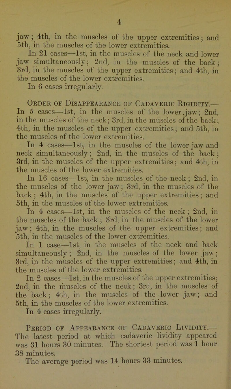 jaw; 4th, in the muscles of the upper extremities; and 5th, in the muscles of the lower extremities. In 21 cases—1st, in the muscles of the neck and lower jaw simultaneously; 2nd, in the muscles of the back; 3rd, in the muscles of the upper extremities; and 4th, in the muscles of the lower extremities. In 6 cases irregularly. Order of Disappearance of Cadaveric Rigiditv.— In 5 cases—1st, in the muscles of the lower .jaw; 2nd, in the muscles of the neck; 3rd, in the muscles of the back; 4th, in the muscles of the upper extremities; and 5th, in the muscles of the lower extremities. In 4 cases—1st, in the muscles of the lower jaw and neck simultaneously; 2nd, in the muscles of the back; 3rd, in the muscles of the upper extremities; and 4th, in the muscles of the lower extremities. In 16 cases—1st, in the muscles of the neck; 2nd, in the muscles of the lower jaw; 3rd, in the muscles of the back; 4th, in the muscles of the upper extremities; and 5th, in the muscles of the lower extremities. In 4 cases—1st, in the muscles of the neck ; 2nd, in the muscles of the back; 3rd, in the muscles of the lower jaw; 4th, in the muscles of the upper extremities; and 5th, in the muscles of the lower extremities. In 1 case—1st, in the muscles of the neck and back simultaneously; 2nd, in the muscles of the lower jaw; 3rd, in the muscles of the upper extremities; and 4th, in the muscles of the lower extremities. In 2 cases—1st, in the muscles of the upper extremities; 2nd, in the muscles of the neck; 3rd, in the muscles of the back; 4th, in the muscles of the lower jaw; and 5th, in the muscles of the lower extremities. In 4 cases irregularly. Period of Appearance of Cadaveric Lividity.— The latest period at which cadaveric lividity appeared was 31 hours 30 minutes. The shortest period was 1 hour 38 minutes. The average period was 14 hours 33 minutes.