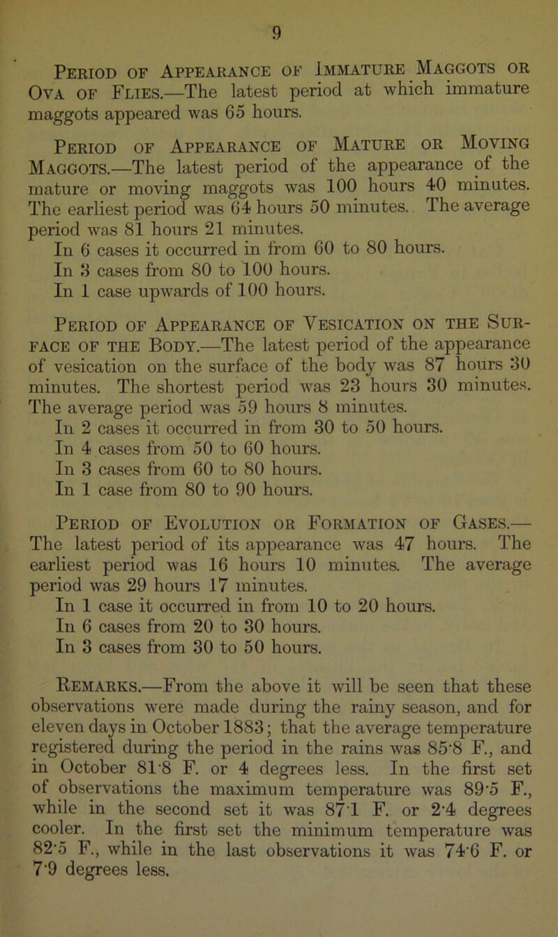 Period of Appearance of Immature Maggots or Ova of Flies.—The latest period at which immature maggots appeared was 65 hours. Period of Appearance of Mature or Moving Maggots.—The latest period of the appearance of the mature or moving maggots was 100 hours 40 minutes. The earliest period was 64 hours 50 minutes. The average period was 81 hours 21 minutes. In 6 cases it occurred in from 60 to 80 hours. In 8 cases from 80 to 100 hours. In 1 case upwards of 100 hours. Period of Appearance of Vesication on the Sur- face OF THE Body.—The latest period of the appearance of vesication on the surface of the body was 87 hours 30 minutes. The shortest period was 23 hours 30 minutes. The average period was 59 hours 8 minutes. In 2 cases it occurred in from 30 to 50 hours. In 4 cases from 50 to 60 hours. In 3 cases from 60 to 80 hours. In 1 case from 80 to 90 hours. Period of Evolution or Formation of Gases.— The latest period of its appearance was 47 hours. The earliest period was 16 hours 10 minutea The average period was 29 hours 1.7 minutes. In 1 case it occurred in from 10 to 20 hours. In 6 cases from 20 to 30 hours. In 3 cases from 30 to 50 hours. Remarks.—From the above it will be seen that these observations were made during the rainy season, and for eleven days in October 1883; that the average temperature registered during the period in the rains was 85'8 F., and in October 81'8 F. or 4 degrees less. In the first set of observations the maximum temperature was 89‘5 F., while in the second set it was 87T F. or 2'4 degrees cooler. In the first set the minimum temperature was 82'5 F., while in the last observations it was 74'6 F. or 7‘9 degrees less.