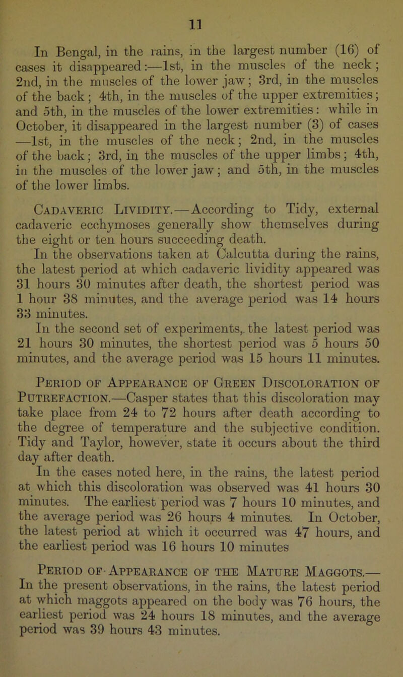 In Bengal, in the rains, in the largest number (16) of cases it disappeared:—1st, in the muscles of the neck ; 2nd, in the muscles of the lower jaw; 3rd, in the muscles of the back ; 4th, in the muscles of the upper extremities; and 5th, in the muscles of the lower extremities: while in October, it disappeared in the largest number (3) of cases —1st, in the muscles of the neck; 2nd, in the muscles of the back; 3rd, in the muscles of the upper limbs; 4th, ill the muscles of the lower jaw; and 5th, in the muscles of the lower limbs. Cadaveric Lividity.—According to Tidy, external cadaveric ecchymoses generally show themselves during the eight or ten hours succeeding death. In the observations taken at Calcutta during the rains, the latest period at which cadaveric lividity appeared was 31 hours 30 minutes after death, the shortest period was 1 hour 38 minutes, and the average period was 14 hours 33 minutes. In the second set of experiments,, the latest period was 21 hours 30 minutes, the shortest period was 5 hours 50 minutes, and the average period was 15 hours 11 minutes. Period of Appearance of Green Discoloration of Putrefaction.—Casper states that this discoloration may take place from 24 to 72 hours after death according to the degree of temperature and the subjective condition. Tidy and Taylor, however, state it occurs about the third day after death. In the cases noted here, in the rains, the latest period at which this discoloration was observed was 41 hours 30 minutes. The earliest period was 7 hours 10 minutes, and the average period was 26 hours 4 minutes. In October, the latest period at which it occurred was 47 hours, and the earliest period was 16 hours 10 minutes Period of-Appearance of the Mature Maggots.— In the present observations, in the rains, the latest period at which maggots appeared on the body was 76 hours, the earliest period was 24 hours 18 minutes, and the average period was 39 hours 43 minutes.