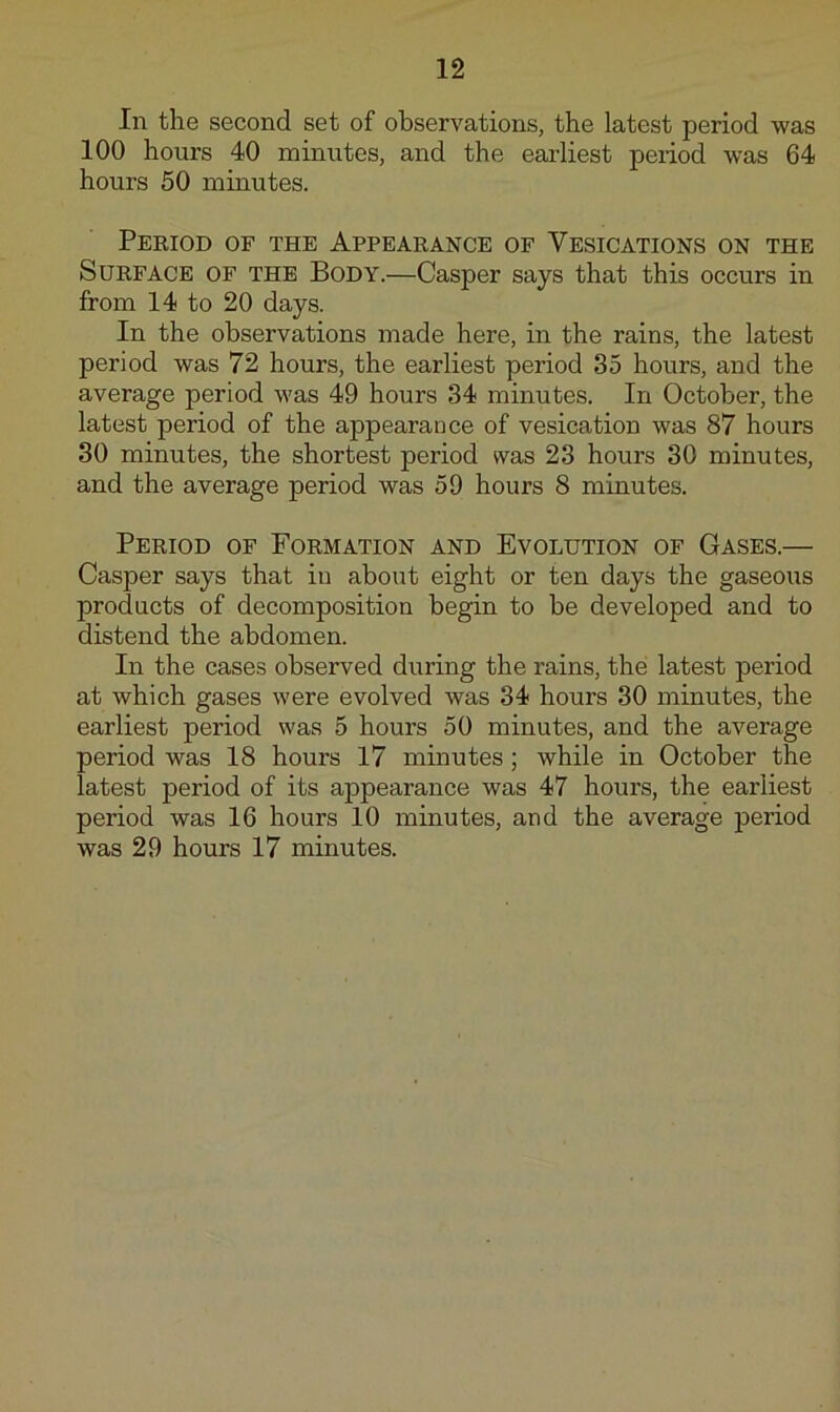 In the second set of observations, the latest period was 100 hours 40 minutes, and the earliest period was 64 hours 50 minutes. Peeiod of the Appearance of Vesications on the Surface of the Body.—Casper says that this occurs in from 14 to 20 days. In the observations made here, in the rains, the latest period was 72 hours, the earliest period 35 hours, and the average period was 49 hours 34 minutes. In October, the latest period of the appearance of vesication was 87 hours 30 minutes, the shortest period was 23 hours 30 minutes, and the average period was 59 hours 8 minutes. Period of Formation and Evolution of Gases.— Casper says that in about eight or ten days the gaseous products of decomposition begin to be developed and to distend the abdomen. In the cases observed during the rains, the latest period at which gases were evolved was 34 hours 30 minutes, the earliest period was 5 hours 50 minutes, and the average period was 18 hours 17 minutes; while in October the latest period of its appearance was 47 hours, the earliest period was 16 hours 10 minutes, and the average period was 29 hours 17 minutes.