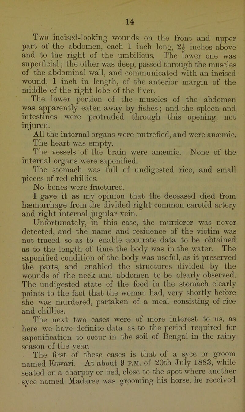 Two incised-looking wounds on the front and upper part of the abdomen, each 1 inch long, 2^ inches above and to the right of the umbilicus. The lower one was superficial; the other was deep, passed through the muscles of the abdominal wall, and communicated with an incised wound, 1 inch in length, of the anterior margin of the middle of the right lobe of the liver. The lower portion of the muscles of the abdomen was apparently eaten away by fishes; and the spleen and intestines were protruded through this opening, not injured. All the internal organs were putrefied, and were anaemic. The heart was empty. The vessels of the brain were anaemic. None of the internal organs were saponified. The stomach was full of undigested rice, and small pieces of red chillies. No bones were fractux’ed. I gave it as my opinion that the deceased died from haemorrhage from the divided right common carotid artery and right internal jugular vein. Unfortunately, in this case, the murderer was never detected, and the name and residence of the victim was not traced so as to enable accurate data to be obtained as to the length of time the body was in the water. The saponified condition of the body was useful, as it preserved the parts, and enabled the structures divided by the wounds of the neck and abdomen to be clearly observed. The undigested state of the food in the stomach clearly points to the fact that the woman had, very shortly before she was murdered, partaken of a meal consisting of rice and chillies. The next two cases were of more interest to us, as here we have definite data as to the period required for saponification to occur in the soil of Bengal in the rainy season of the year. The first of these cases is that of a syce or groom named Etwari. At about 9 P.M. of 20th July 1883, while seated on a charpoy or bed, close to the spot where another syce named Madaree was grooming his horse, he received