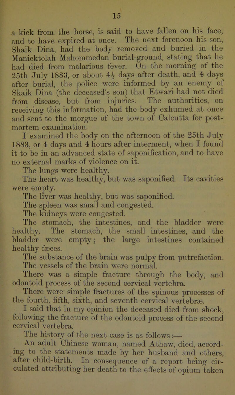 a kick from the horse, is said to have fallen on his face, and to have expired at once. The next forenoon his son, Shaik Dina, had the body removed and buried in the Manicktolah Mahommedan burial-ground, stating that he had died from malarious fever. On the morning of the 25th July 188:1, or about days after death, and 4 days after burial, the police Avere informed by an enemy of Skaik Dina (the deceased’s son) that Etwari had not died from disease, but from injuries. The authorities, on receiving this information, had the body exhumed at once and sent to the morgue of the town of Calcutta for post- mortem examination. I examined the body on the afternoon of the 25th July 188:3, or 4 days and 4 hours after interment, when I found it to be in an advanced state of saponification, and to have no external marks of violence on it. The lungs were healthy. The heart was healthy, but was saponified. Its cavities were empty. The liver was healthy, but was saponified. The spleen Avas small and congested. The kidneys were congested. The stomach, the intestines, and the bladder were healthy. The stomach, the small intestines, and the bladder were empty; the large intestines contained healthy fseces. The substance of the brain was pulpy from putrefaction. The vessels of the brain were normal. There was a simple fracture through the body, and odontoid process of the second cervical vertebra. There Avere simple fractures of the spinous processes of the fourth, fifth, sixth, and seventh cervical vertebrae. I said that in my opinion the deceased died fi'om shock, following the fracture of the odontoid process of the second cervical vertebra. The history of the next case is as follows;— An adult Chinese woman, named Athaw, died, accord- ing to the statements made by her husband and others, after child-birth. In consequence of a report being cir- culated attributing her death to the effects of opium taken