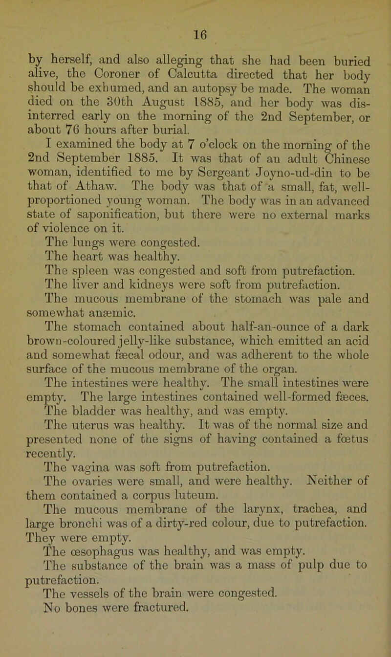 by herself, and also alleging that she had been buried alive, the Coroner of Calcutta directed that her body should be exb umed, and an autopsy be made. The woman died on the 30th August 1885, and her body was dis- interred early on the morning of the 2nd September, or about 76 hours after burial. I examined the body at 7 o’clock on the morning of the 2nd September 1885. It was that of an adult Chinese woman, identified to me by Sergeant Joyno-ud-din to be that of Athaw. The body was that of a small, fat, well- proportioned young woman. The body was in an advanced state of saponification, but there were no external marks of violence on it. The lungs were congested. The heart was healthy. The spleen Avas congested and soft from putrefaction. The liver and kidneys were soft from putrefaction. The mucous membrane of the stomach was pale and somewhat anaemic. The stomach contained about half-an-ounce of a dark brown-coloured jelly-like substance, which emitted an acid and somewhat fecal odour, and was adherent to the whole surface of the mucous membrane of the organ. The intestines were healthy. The small intestines Avere empty. The large intestines contained well-formed feces. The bladder was healthy, and was empty. The uterus was healthy. It Avas of the normal size and presented none of the signs of having contained a foetus recently. The vagina was soft from putrefaction. The ovaries were small, and Avere healthy. Neither of them contained a corpus luteum. The mucous membrane of the larynx, trachea, and large bronchi was of a dirty-red colour, due to putrefaction. They Avere empty. The oesophagus was healthy, and was empty. The substance of the brain Avas a mass of pulp due to putrefaction. The vessels of the brain Avere conge.sted. No bones Avere fractured.