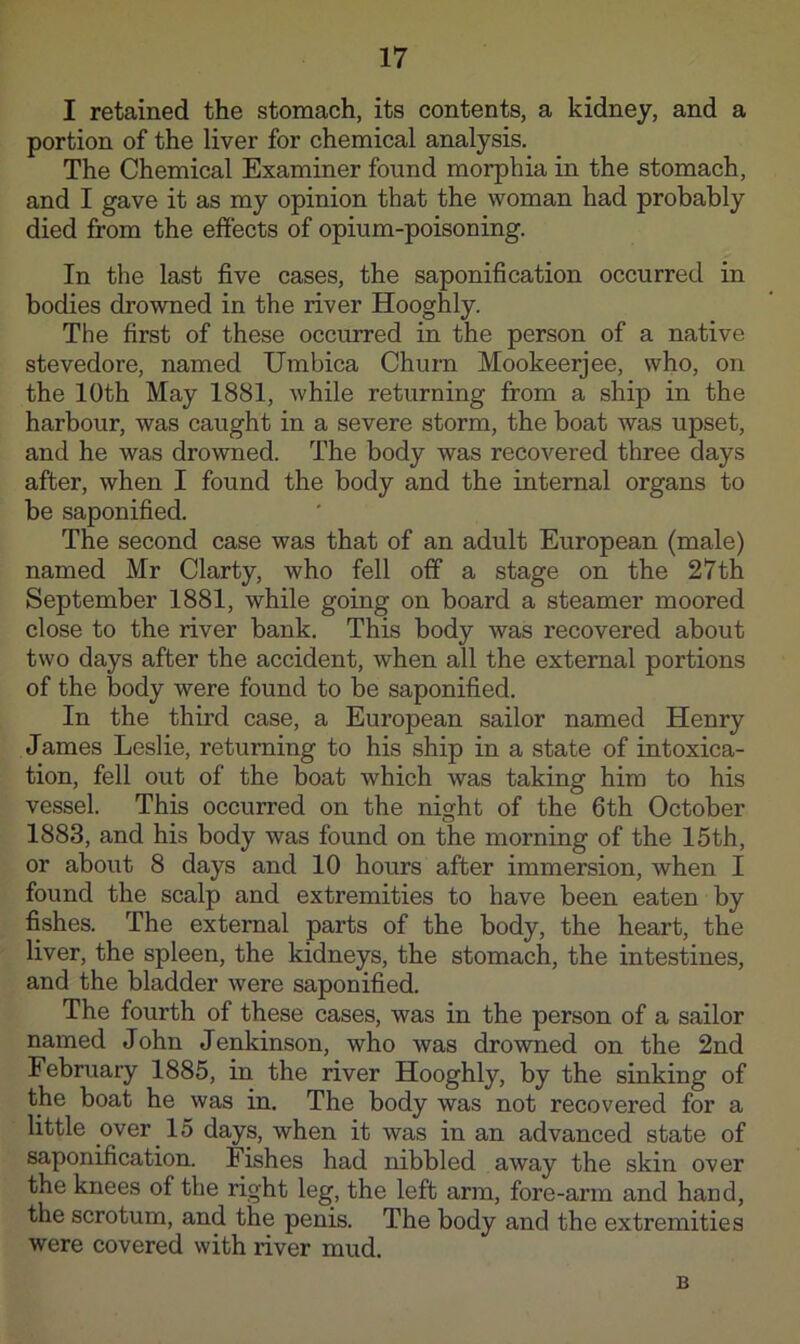 I retained the stomach, its contents, a kidney, and a portion of the liver for chemical analysis. The Chemical Examiner found morphia in the stomach, and I gave it as my opinion that the woman had probably died from the effects of opium-poisoning. In the last five cases, the saponification occurred in bodies drowned in the river Hooghly. The first of these occurred in the person of a native stevedore, named Umbica Churn Mookeerjee, who, on the 10th May 1881, while returning from a ship in the harbour, was caught in a severe storm, the boat was upset, and he was drowned. The body was recovered three days after, when I found the body and the internal organs to be saponified. The second case was that of an adult European (male) named Mr Clarty, who fell off a stage on the 27th September 1881, while going on board a steamer moored close to the river bank. This body was recovered about two days after the accident, when all the external portions of the body were found to be saponified. In the third case, a European sailor named Henry James Leslie, returning to his ship in a state of intoxica- tion, fell out of the boat which was taking him to his vessel. This occurred on the nisrht of the 6th October 1883, and his body was found on the morning of the 15th, or about 8 days and 10 hours after immersion, when I found the scalp and extremities to have been eaten by fishes. The external parts of the body, the heart, the liver, the spleen, the kidneys, the stomach, the intestines, and the bladder were saponified. The fourth of these cases, was in the person of a sailor named John Jenkinson, who was drowned on the 2nd February 1885, in the river Hooghly, by the sinking of the boat he was in. The body was not recovered for a little over 15 days, when it was in an advanced state of saponification. Fishes had nibbled away the skin over the knees of the right leg, the left arm, fore-arm and hand, the scrotum, and the penis. The body and the extremities were covered with river mud. B