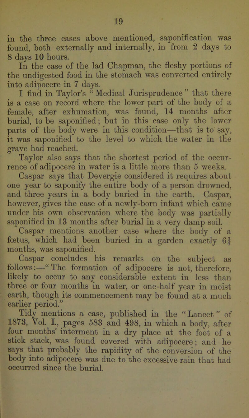 in the three cases above mentioned, saponification was found, both externally and internally, in from 2 days to 8 days 10 hours. In the case of the lad Chapman, the fleshy portions of the undigested food in the stomach was converted entirely into adipocere in 7 days. I find in Taylor’s “ Medical Jurisprudence ” that there is a case on record where the lower part of the body of a female, after exhumation, was found, 14 months after burial, to be saponified; but in this case only the lower parts of the body were in this condition—that is to say, it was saponified to the level to which the water in the grave had reached. Taylor also says that the shortest period of the occur- rence of adipocere in water is a little more than 5 weeks. Caspar says that Devergie considered it requires about one year to saponify the entire body of a person drowned, and three years in a body buried in the earth. Caspar, however, gives the case of a newly-born infant which came under his own observation where the body was partially saponified in 13 months after burial in a very damp soil. Caspar mentions another case where the body of a foetus, which had been buried in a garden exactly 6f months, was saponified. Caspar concludes his remarks on the subject as follows:—“ The formation of adipocere is not, therefore, likely to occur to any considerable extent in less than three or four months in water, or one-half year in moist earth, though its commencement may be found at a much earlier period.” Tidy mentions a case, published in the “ Lancet ” of 1873, Vol. I., pages 583 and 498, in which a body, after four months’ interment in a dry place at the foot of a stick stack, was found covered with adipocere; and he says that probably the rapidity of the conversion of the body into adipocere was due to the excessive rain that had occurred since the burial.