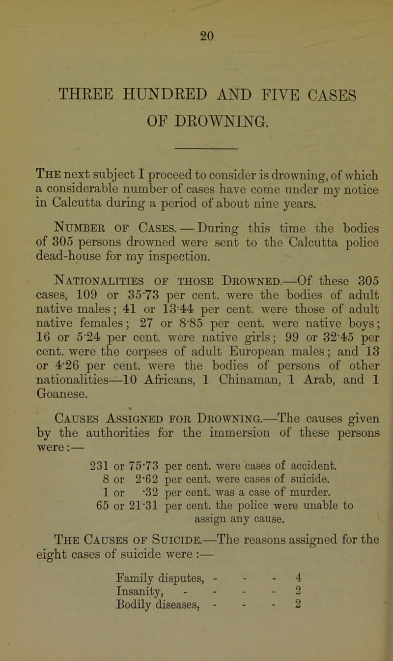 THREE HUNDRED AND FIVE CASES OF DROWNING. The next subject I proceed to consider is di’owning, of which a considerable number of cases have come under my notice in Calcutta during a period of about nine years. Number of Cases. — During this time the bodies of 305 persons drowned were sent to the Calcutta police dead-house for my inspection. Nationalities of those Drowned.—Of these 305 cases, 109 or 35'73 per cent, were the bodies of adult native males; 41 or 13'44 per cent, were those of adult native females; 27 or 8’85 per cent, were native boys; 16 or 5'24 per cent, were native girls; 99 or 32’45 per cent, were the corpses of adult European males; and 13 or 4‘26 per cent. Avere the bodies of persons of other nationalities—10 Africans, 1 Chinaman, 1 Arab, and 1 Goanese. « Causes Assigned for Drowning.—The causes given by the authorities for the immersion of these persons were:— 231 or 75'73 per cent, were cases of accident. 8 or 2‘62 per cent, were cases of suicide. 1 or ‘32 per cent, was a case of murder. 65 or 21’31 per cent, the police were unable to assign any cause. The Causes of Suicide.—The reasons assigned for the eight cases of suicide were :— Family disputes, - - - 4 Insanity, . ... 2 Bodily diseases, - - - 2