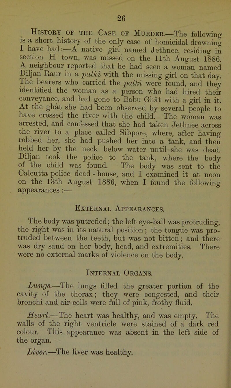 History OF the Case of Murder.—The following is a short history of the only case of homicidal drowning I have had:—A native girl named Jethnee, residing in section H town, was missed on the 11th August 1886. A_ neighbour reported that he had seen a woman named Diljan Raur in a jpalki with the missing girl on that day. The bearers who carried the jpalki were found, and they identified the woman as a person who had hired their conveyance, and had gone to Babu Ghat with a girl in it. At the ghat she had been observed by several people to have crossed the river with the child. The woman was arrested, and confessed that she had taken Jethnee across the river to a place called Sibpore, where, after having robbed her, she had pushed her into a tank, and then held her by the neck below water until she was dead. Diljan took the police to the tank, where the body of the child was found. The body was sent to the Calcutta police dead - house, and I examined it at noon on the 13th August 1886, when I found the following appearances :— External Appearances. The body was putrefied; the left eye-ball was protruding, the right was in its natural position; the tongue -was pro- truded between the teeth, but was not bitten; and there was dry sand on her body, head, and extremities. There were no external marks of violence on the body. Internal Organs. Lungs.—The lungs filled the greater portion of the cavity of the thorax; they were congested, and their bronchi and air-cells were full of pink, frothy fluid. Heart.—The heart was healthy, and was empty. The walls of the right ventricle were stained of a dark red colour. This appearance was absent in the left side of the organ. Liver.—The liver was healthy.