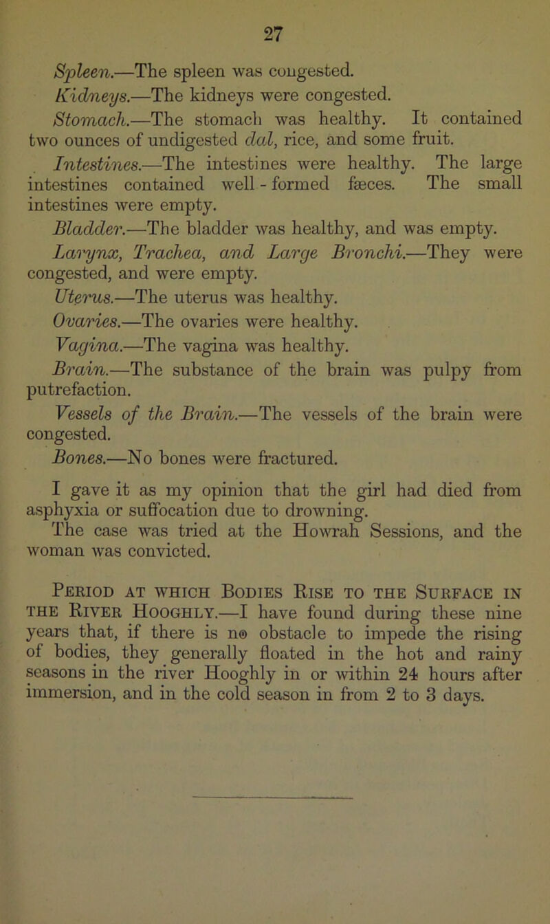 Spleen.—The spleen was congested. Kidneys.—The kidneys were congested. Stomach.—The stomach was healthy. It contained two ounces of undigested dal, rice, and some fruit. Intestines.—The intestines were healthy. The large intestines contained well - formed fseces. The small intestines Avere empty. Bladder.—The bladder was healthy, and was empty. Larynx, Trachea, and Large Bronchi.—They were congested, and were empty. Ute'ims.—The uterus was healthy. Ovaries.—The ovaries were healthy. Vagina.—The vagina was healthy. Brain.—The substance of the brain was pulpy from putrefaction. Vessels of the Brain.—The vessels of the brain were congested. Bones.—No bones were fractured. I gave it as my opinion that the girl had died from asphyxia or suffocation due to drowning. The case was tried at the Hovsu’ah Sessions, and the woman was convicted. Period at which Bodies Rise to the Surface in THE River Hooghly.—I have found during these nine years that, if there is n® obstacle to impede the rising of bodies, they generally floated in the hot and rainy seasons in the river Hooghly in or within 24 hours after immersion, and in the cold season in from 2 to 3 days.