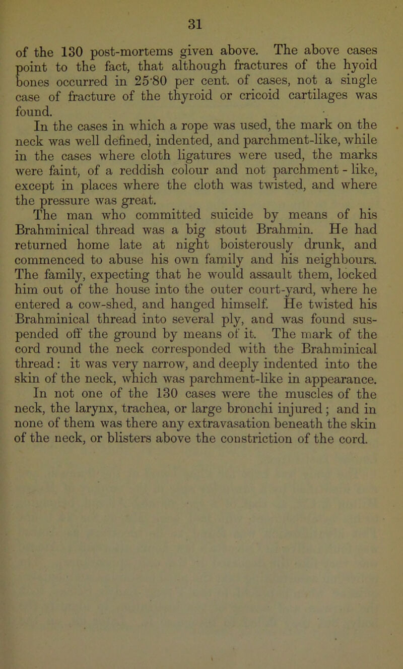 of the 130 post-mortems given above. The above cases point to the fact, that although fractures of the hyoid bones occurred in 25-80 per cent, of cases, not a single case of fracture of the thyroid or cricoid cartilages was found. In the cases in which a rope was used, the mark on the neck was well defined, indented, and parchment-like, while in the cases where cloth ligatures were used, the marks were faint, of a reddish colour and not parchment - like, except in places where the cloth was tvdsted, and where the pressure was great. The man who committed suicide by means of his Brahminical thread was a big stout Brahmin. He had returned home late at night boisterously drunk, and commenced to abuse his own family and his neighbours. The family, expecting that be would assault them, locked him out of the house into the outer court-yard, where he entered a cow-shed, and hanged himself He twisted his Brahminical thread into several ply, and was found sus- pended off the ground by means of it. The mark of the cord round the neck corresponded with the Brahminical thread: it was very narrow, and deeply indented into the skin of the neck, which was parchment-like in appearance. In not one of the 130 cases were the muscles of the neck, the larynx, trachea, or large bronchi injured; and in none of them was there any extravasation beneath the skin of the neck, or blisters above the constriction of the cord.