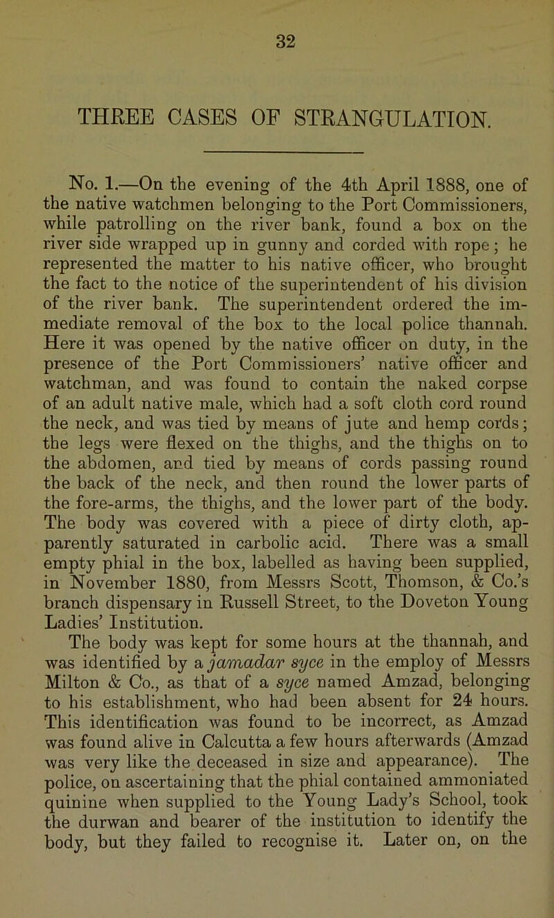 THREE CASES OF STRANGULATION. No. 1.—On the evening of the 4th April 1888, one of the native watchmen belonging to the Port Commissioners, while patrolling on the river bank, found a box on the river side wrapped up in gunny and corded with rope; he represented the matter to his native ofiScer, who brought the fact to the notice of the superintendent of his division of the river bank. The superintendent ordered the im- mediate removal of the box to the local police thannah. Here it was opened by the native officer on duty, in the presence of the Port Commissioners’ native officer and watchman, and was found to contain the naked corpse of an adult native male, which had a soft cloth cord round the neck, and was tied by means of jute and hemp cords; the legs were flexed on the thighs, and the thighs on to the abdomen, and tied by means of cords passing round the back of the neck, and then round the lower parts of the fore-arms, the thighs, and the lower part of the body. The body was covered with a piece of dirty cloth, ap- parently saturated in carbolic acid. There was a small empty phial in the box, labelled as having been supplied, in November 1880, from Messrs Scott, Thomson, & Co.’s branch dispensary in Russell Street, to the Doveton Young Ladies’ Institution. The body was kept for some hours at the thannah, and was identified by a jamadar syce in the employ of Messrs Milton & Co., as that of a syce named Amzad, belonging to his establishment, who had been absent for 24 hours. This identification was found to be incorrect, as Amzad was found alive in Calcutta a few hours afterwards (Amzad was very like the deceased in size and appearance). The police, on ascertaining that the phial contained ammoniated quinine when supplied to the Young Lady’s School, took the durwan and bearer of the institution to identify the body, but they failed to recognise it. Later on, on the