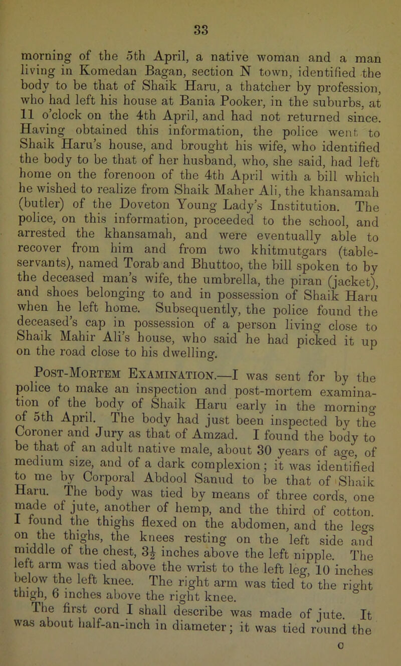 morning of the oth April, a native woman and a man living in Komedan Bagan, section N town, identified the body to be that of Shaik Haru, a thatcher by profession, who had left his house at Bania Booker, in the suburbs, at 11 o’clock on the 4th April, and had not returned since. Having obtained this information, the police went to Shaik Haru’s house, and brought his wife, who identified the body to be that of her husband, who, she said, had left home on the forenoon of the 4th April with a bill which he wished to realize from Shaik Maher Ali, the khansamah (butler) of the Doveton Young Lady’s Institution. The police, on this information, proceeded to the school, and arrested the khansamah, and were eventually able to recover from him and from two khitmutgars (table- servants), named Torab and Bhuttoo, the bill spoken to by the deceased man’s wife, the umbrella, the piran (jacket)^, and shoes belonging to and in possession of Shaik Haru when he left home. Subsequently, the police found the deceased’s cap in possession of a person living close to Shaik Mahir Alis house, who said he had picked it up on the road close to his dwelling. Post-Mortem Examination.—I was sent for by the police to make an inspection and post-mortem examina- tion of the body of Shaik Haru early in the mornino- ^ 5th April. The body had just been inspected by the Coroner and Jury as that of Amzad. I found the body to be that of an adult native male, about 30 years of age, of medium size, and of a dark complexion; it was identified me by Corporal Abdool Sanud to be that of Shaik Haru. The body was tied by means of three cords, one made of jute, another of hemp, and the third of cotton, i found the thighs flexed on the abdomen, and the leo-s on the thighs, the knees resting on the left side and middle of the chest, 3J inches above the left nipple. The left arni was tied above the wiist to the left leg, 10 inches below the left knee. The right arm was tied to the right thigh, 6 inches above the right knee. The first cord I shall describe was made of jute. It was about half-an-inch in diameter; it was tied round the o
