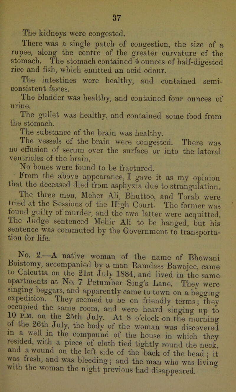 S7 The kidneys were congested. There was a single patch of congestion, the size of a rupee, along the centre of the greater curvature of the stomach. The stomach contained 4 ounces of half-digested rice and fish, which emitted an acid odour. The intestines were healthy, and contained semi- consistent feeces. The bladder was healthy, and contained four ounces of urine. The gullet was healthy, and contained some food from the stomach. The substance of the brain was healthy. The vessels of the brain were congested. There was no effusion of serum over the surface or into the lateral ventricles of the brain. No bones were found to be fractured. From the above appearance, I gave it as my opinion that the deceased died from asphyxia due to strangulation. ^ The three men, Meher Ali, Bhuttoo, and Torab were tried at the Sessions of the High Court. The former was found guilty of murder, and the two latter were acquitted. The Judge sentenced Mehir Ali to be hanged, but his sentence was commuted by the Government to transporta- tion for life. No. 2. A native woman of the name of Bhowani Boistomy, accompanied by a man Ramdass Bawajee, came tu Calcutta on the 21st July 1884, and lived in the same apartments at No. 7 Petumber Sing’s Lane. They were singing beggars, and apparently came to town on a beo-aino- expedition. They seemed to be on friendly terms; they occupied the same room, and were heard singincy up to July- -A-t 8 o’clock on the morning ot the 26th July, the body of the woman was discovered in a well in the compound of the house in which they resided, with a piece of cloth tied tightly round the neck, and a wound on the left side of the back of the head ; it w^ fresh, and was bleeding; and the man who was living with the woman the night previous had disappeared.