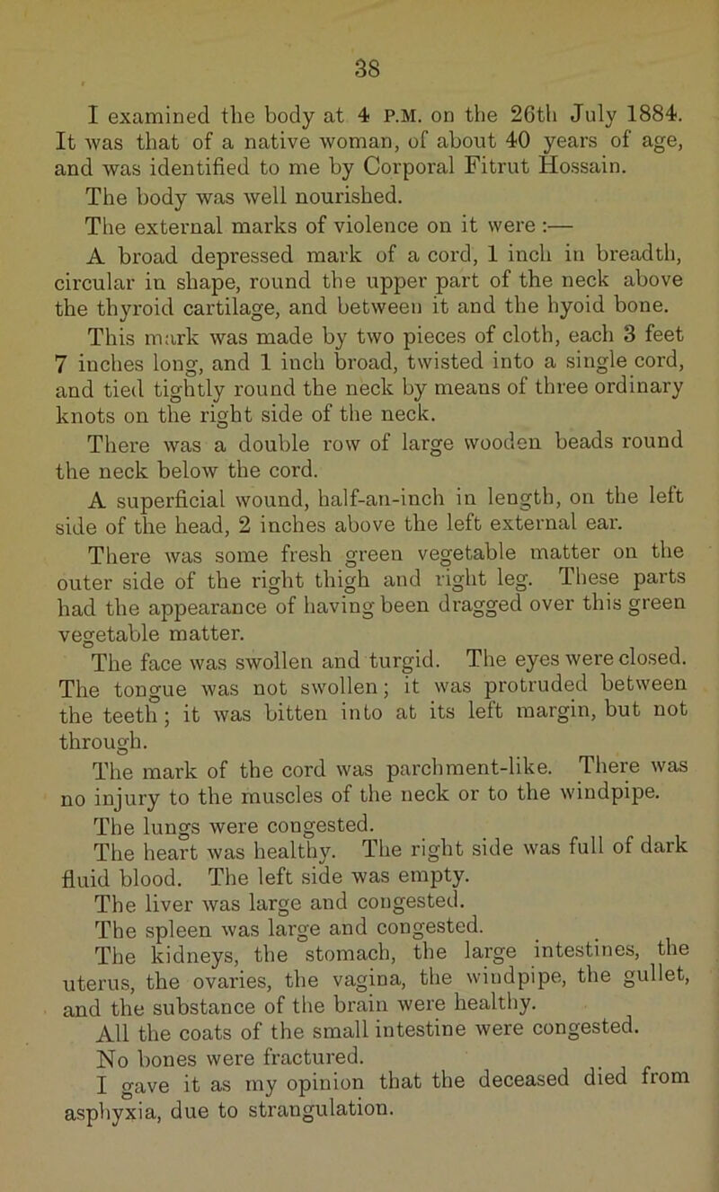 I examined the body at 4 P.M. on the 26th July 1884. It was that of a native woman, of about 40 years of age, and was identified to me by Corporal Fitrut Hossain. The body was well nourished. Tlie external marks of violence on it were :— A broad depressed mark of a cord, 1 inch in breadth, circular in shape, round the upper part of the neck above the thyroid cartilage, and between it and the hyoid bone. This mark was made by two pieces of cloth, each 3 feet 7 inches long, and 1 inch broad, twisted into a single cord, and tied tightly round the neck by means of three ordinary knots on the right side of the neck. There was a double row of large wooden beads round the neck below the cord. A superficial wound, half-an-inch in length, on the left side of the head, 2 inches above the left external ear. There was some fresh green vegetable matter on the outer side of the right thigh and right leg. Tliese parts had the appearance of having been dragged over this green vegetable matter. The face was swollen and turgid. The eyes were closed. The tongue was not swollen; it was protruded between the teeth; it was bitten into at its left margin, but not through. The mark of the cord was parchment-like. There was no injury to the muscles of the neck or to the windpipe. The lungs were congested. The heart was healthy. The right side was full of dark fluid blood. The left side was empty. The liver was large and congested. The spleen was large and congested. The kidneys, the stomach, the large intestines, the uterus, the ovaries, the vagina, the windpipe, the gullet, and the substance of the brain were healthy. All the coats of the small intestine were congested. No bones were fractured. I gave it as my opinion that the deceased died from asphyxia, due to strangulation.
