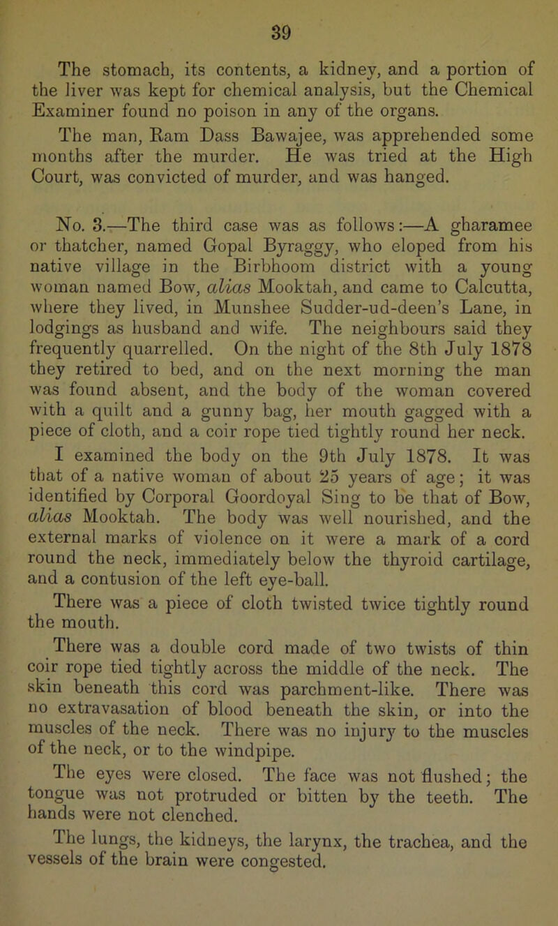 The stomach, its contents, a kidney, and a portion of the liver was kept for chemical analysis, but the Chemical Examiner found no poison in any of the organs. The man. Earn Dass Bawajee, was apprehended some months after the murder. He was tried at the High Court, was convicted of murder, and was hanged. No. 3.—The third case was as follows:—A gharamee or thatcher, named Gopal Byraggy, who eloped from his native village in the Birbhoom district with a young woman named Bow, alias Mooktah, and came to Calcutta, where they lived, in Munshee Sudder-ud-deen’s Lane, in lodgings as husband and wife. The neighbours said they frequently quarrelled. On the night of the 8th July 1878 they retired to bed, and on the next morning the man was found absent, and the body of the woman covered with a quilt and a gunny bag, her mouth gagged with a piece of cloth, and a coir rope tied tightly round her neck. I examined the body on the 9th July 1878. It was that of a native woman of about 25 years of age; it was identified by Corporal Goordoyal Sing to be that of Bow, alias Mooktah. The body was well nourished, and the external marks of violence on it were a mark of a cord round the neck, immediately below the thyroid cartilage, and a contusion of the left eye-ball. There was a piece of cloth twisted twice tightly round the mouth. There was a double cord made of two twists of thin coir rope tied tightly across the middle of the neck. The skin beneath this cord was parchment-like. There was no extravasation of blood beneath the skin, or into the muscles of the neck. There was no injury to the muscles of the neck, or to the windpipe. The eyes were closed. The face was not flushed; the tongue was not protruded or bitten by the teeth. The hands were not clenched. The lungs, the kidneys, the larynx, the trachea, and the vessels of the brain were congested.