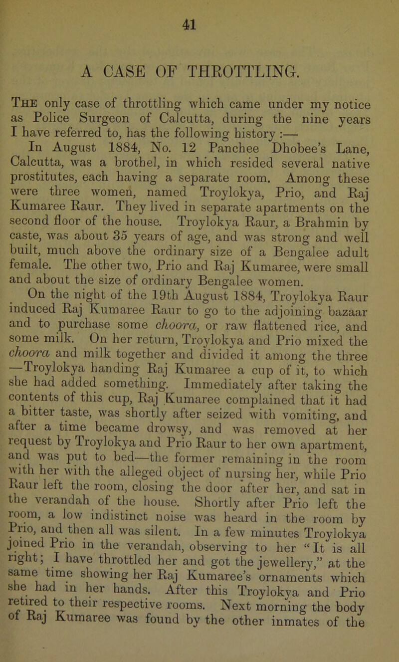 A CASE OF THROTTLING. The only case of throttling which came under my notice as Police Surgeon of Calcutta, during the nine years I have referred to, has the following history :— In August 1884, No. 12 Panchee Dhobee’s Lane, Calcutta, was a brothel, in which resided several native prostitutes, each having a separate room. Among these were three women, named Troylokya, Prio, and Raj Kumaree Raur. They lived in separate apartments on the second floor of the house. Troylokya Raur, a Brahmin by caste, was about 35 years of age, and was strong and well built, much above the ordinary size of a Bengalee adult female. The other two, Prio and Raj Kumaree, were small and about the size of ordinary Bengalee women. On the night of the 19th August 1884, Troylokya Raur induced Raj Kumaree Raur to go to the adjoining bazaar and to purchase some choora, or raw flattened rice, and some milk. On her return, Troylokya and Prio mixed the choora and milk together and divided it among the three —Troylokya handing Raj Kumaree a cup of it, to which she had added something. Immediately after taking the contents of this cup, Raj Kumaree complained that it had a bitter taste, was shortly after seized with vomiting, and after a time became drowsy, and was removed at her request by Troylokya and Prio Raur to her own apartment, and was put to bed—the former remaining in the room with her with the alleged object of nursing her, while Prio Raur left the room, closing the door after her, and sat in the verandah of the house. Shortly after Prio left the room, a low indistinct noise was heard in the room by Prio, and then all was silent. In a few minutes Troylokya joined Prio in the verandah, observing to her “ It is all right; I have throttled her and got the jewellery,” at the same time showing her Raj Kumaree’s ornaments which she h^ m her hands. After this Troylokya and Prio respective rooms. Next morning the body 0 Raj Kumaree was found by the other inmates of the