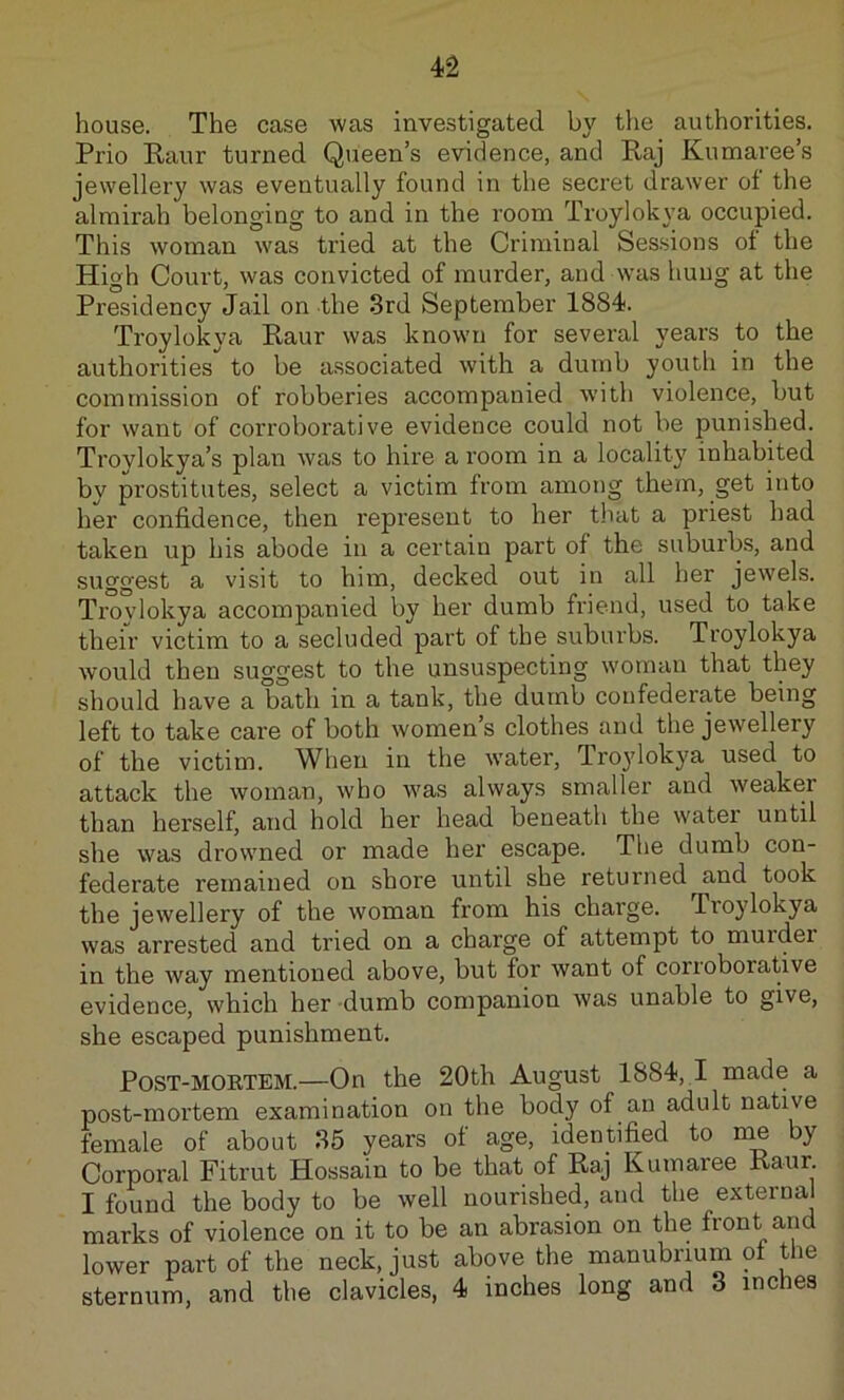 house. The case was investigated by the authorities. Prio Kaur turned Queen’s evidence, and Raj Kumaree’s jewellery was eventually found in the seci'et drawer of the almirah belonging to and in the room Troylokya occupied. This woman was tried at the Criminal Sessions of the High Court, was convicted of murder, and was hung at the Presidency Jail on the 3rd September 1884. Troylokya Raur was known for several years to the authorities to be a.ssociated with a dumb youth in the commission of robberies accompanied with violence, but for want of corroborative evidence could not be punished. Troylokya’s plan was to hire a room in a locality inhabited by prostitutes, select a victim from among them, get into her confidence, then represent to her that a priest had taken up his abode in a certain part of the suburbs, and suggest a visit to him, decked out in all her jewels. Trovlokya accompanied by her dumb friend, used to take their victim to a secluded part of the suburbs. Troylokya would then suggest to the unsuspecting woman that they should have a bath in a tank, the dumb confederate being left to take care of both women’s clothes and the jewellery of the victim. When in the w’ater, Tro}dokya used to attack the woman, who was always smaller and weaker than herself, and hold her head beneath the water until she was drowned or made her escape. The dumb con- federate remained on shore until she returned and took the jewellery of the woman from his charge. Troylokya was arrested and tried on a charge of attempt to murder in the way mentioned above, but for want of corroborative evidence, which her dumb companion was unable to give, she escaped punishment. PoST-MOKTEM.—On the 20th August 1884,1 made a post-mortem examination on the body of an adult native female of about 35 years of age, identified to me by Corporal Fitrut Hossain to be that of Raj Kumaree Raur. I found the body to be well nourished, and the external marks of violence on it to be an abrasion on the front and lower part of the neck, just above the manubrrum ot the sternum, and the clavicles, 4 inches long and 3 rnches