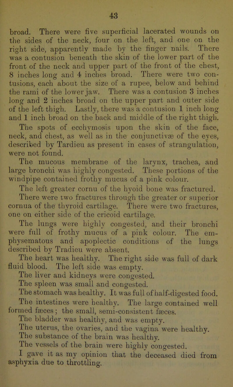broad. There were five superficial lacerated wounds on the sides of the neck, four on the left, and one on the right side, apparently made by the finger nails. There was a contusion beneath the skin of the lower part of the front of the neck and upper part of the front of the chest, 8 inches lon^ and 4 inches broad. There were two con- tusions, each about the size of a rupee, below and behind the rami of the lower jaw. There was a contusion 3 inches long and 2 inches broad on the upper part and outer side of the left thigh. Lastly, there was a contusion 1 inch long and 1 inch broad on the back and middle of the right thigh. The spots of ecchymosis upon the skin of the face, neck, and chest, as well as in the conjunctivse of the eyes, described by Tardieu as present in cases of strangulation, were not found. The mucous membrane of the larynx, trachea, and large bronchi was highly congested. These portions of the windpipe contained frothy mucus of a pink colour. The left greater cornu of the hyoid bone was fractured. There were two fractures through the greater or superior cornua of the thyroid cartilage. There were two fractures, one on either side of the cricoid cartilage. The lungs were highly congested, and their bronchi were full of frothy mucus of a pink colour. The em- physematous and apoplectic conditions of the lungs described by Tradieu were absent. The heart was healthy. The right side was full of dark fluid blood. The left side was empty. The liver and kidneys were congested. The spleen was small and congested. The stomach was healthy. It was full of half-digested food. The intestines were healthy. The large contained well formed faeces; the small, semi-consistent faeces. The bladder was healthy, and was empty. Ihe uterus, the ovaries, and the vagina were healthy. The substance of the brain was healthy. The ves.sels of the brain were highly congested. I gave it as my opinion that the deceased died from asphyxia due to throttling.