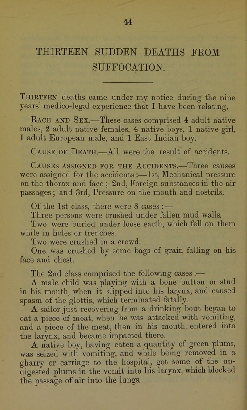THIRTEEN SUDDEN DEATHS FROM SUFFOCATION. Thirteen deaths came under my notice during the nine years’ medico-legal experience that I have been relating. Race and Sex.—These cases comprised 4 adult native males, 2 adult native females, 4 native boys, 1 native girl, 1 adult European male, and 1 East Indian boy. Cause of Death.—All were the result of accidents. Causes assigned for the Accidents.—Three causes were assigned for the accidents :—1st, Mechanical pressure on the thorax and face ; 2nd, Foreign substances in the air passages; and 3rd, Pressure on the mouth and nostrils. Of the 1st class, there were 8 cases :— Three persons were crushed under fallen mud walls. Two were buried under loose earth, which fell on them while in holes or trenches. Two were crushed in a crowd. One was crushed by some bags of grain falling on his face and chest. The 2nd class comprised the following cases :— A male child was playing with a bone button or stud in his mouth, wben it slipped into his larynx, and caused spasm of the glottis, which terminated fatally. A sailor just recovering from a drinking bout began to eat a piece of meat, when he was attacked with vomiting, and a piece of the meat, then in his mouth, entered into the larynx, and became impacted there. A native boy, having eaten a quantity of green plums, was seized with vomiting, and while being removed in a gharry or carriage to the hospital, got some of the un- digested plums in the vomit into his larynx, which blocked the passage of air into the lungs.