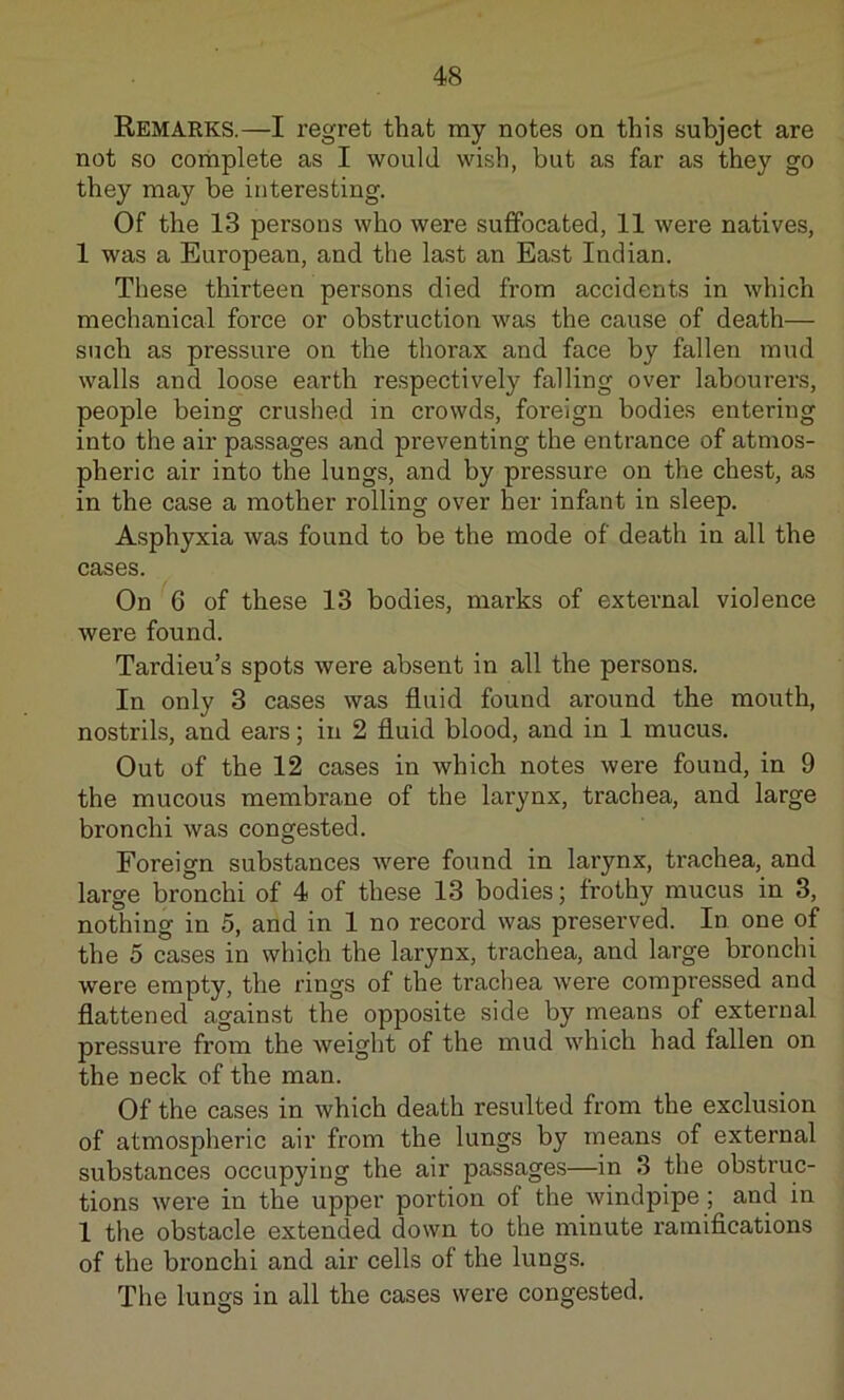 Remarks.—I regret that my notes on this subject are not so complete as I would wish, but as far as they go they may he interesting. Of the 13 persons who were suffocated, 11 were natives, 1 was a European, and the last an East Indian. These thirteen persons died from accidents in which mechanical force or obstruction was the cause of death— such as pressure on the thorax and face by fallen mud walls and loose earth respectively falling over labourers, people being crushed in crowds, foreign bodies entering into the air passages and preventing the entrance of atmos- pheric air into the lungs, and by pressure on the chest, as in the case a mother rolling over her infant in sleep. Asphyxia was found to be the mode of death in all the cases. On 6 of these 13 bodies, marks of external violence were found. Tardieu’s spots were absent in all the persons. In only 3 cases was fluid found around the mouth, nostrils, and ears; in 2 fluid blood, and in 1 mucus. Out of the 12 cases in which notes were found, in 9 the mucous membrane of the larynx, trachea, and large bronchi was congested. Foreign substances were found in larynx, trachea, and large bronchi of 4 of these 13 bodies; frothy mucus in 3, nothing in 5, and in 1 no record was preserved. In one of the 5 cases in which the larynx, trachea, and large bronchi were empty, the rings of the trachea were compressed and flattened against the opposite side by means of external pressure from the weight of the mud which had fallen on the neck of the man. Of the cases in which death resulted from the exclusion of atmospheric air from the lungs by means of external substances occupying the air passages—in 3 the obstruc- tions were in the upper portion of the windpipe; and in 1 the obstacle extended down to the minute ramifications of the bronchi and air cells of the lungs. The lungs in all the cases were congested.