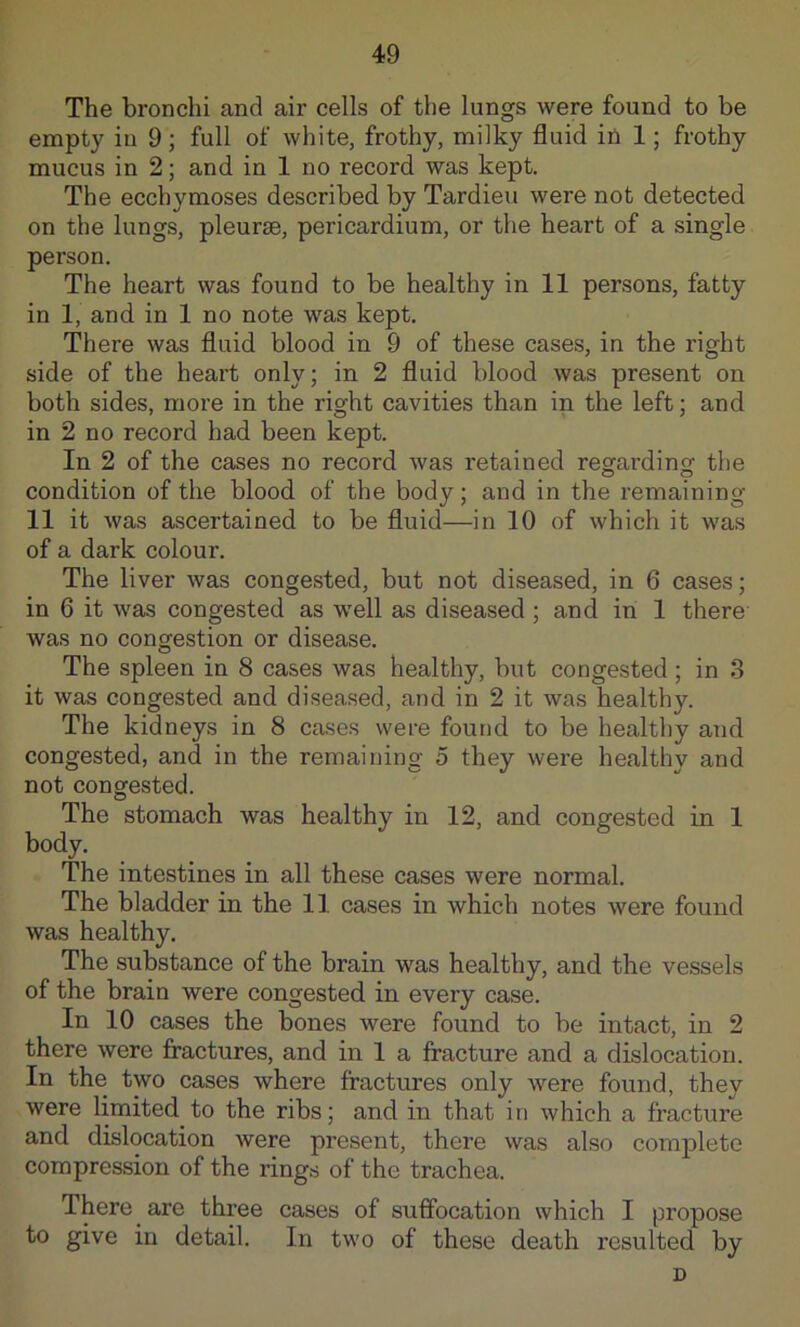 The bronchi and air cells of the lungs were found to be empty in 9; full of white, frothy, milky fluid in 1; frothy mucus in 2; and in 1 no record was kept. The ecchymoses described by Tardieu were not detected on the lungs, pleurae, pericardium, or the heart of a single person. The heart was found to be healthy in 11 persons, fatty in 1, and in 1 no note was kept. There was fluid blood in 9 of these cases, in the right side of the heart only; in 2 fluid blood was present on both sides, more in the right cavities than in the left; and in 2 no record had been kept. In 2 of the cases no record was retained regardincr the condition of the blood of the body; and in the remaining 11 it was ascertained to be fluid—in 10 of which it was of a dark colour. The liver was congested, but not diseased, in 6 cases; in 6 it was congested as well as diseased ; and in 1 there was no congestion or disease. The spleen in 8 cases was healthy, but congested; in 3 it was congested and diseased, and in 2 it was healthy. The kidneys in 8 cases were found to be healthy and congested, and in the remaining 5 they were healthy and not congested. The stomach was healthy in 12, and congested in 1 body. The intestines in all these cases were normal. The bladder in the 11 cases in which notes were found was healthy. The substance of the brain was healthy, and the vessels of the brain were congested in every case. In 10 cases the bones were found to be intact, in 2 there were fractures, and in 1 a fracture and a dislocation. In the two cases where fractures only were found, they were limited to the ribs; and in that in which a fracture and dislocation were present, there was also complete compression of the rings of the trachea. There are three cases of suffocation which I propose to give in detail. In two of these death resulted by D