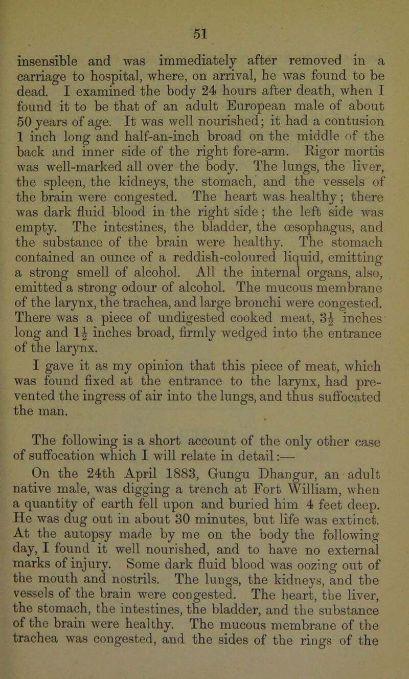 insensible and was immediately after removed in a carriage to hospital, where, on arrival, he was found to be dead. I examined the body 24 hours after death, when I found it to be that of an adult European male of about 50 years of age. It was well nourished; it had a contusion 1 inch long and half-an-inch broad on the middle of the back and inner side of the right fore-arm. Rigor mortis was well-marked all over the body. The lungs, the liver, the spleen, the kidneys, the stomach,’ and the vessels of the brain Avere congested. The heart was healthy; there was dark fluid blood in the right side; the left side was empty. The intestines, the bladder, the oesophagus, and the substance of the brain were healthy. The stomach contained an ounce of a reddish-coloured liquid, emitting a strong smell of alcohol. All the internal organs, also, emitted a strong odour of alcohol. The mucous membrane of the larynx, the trachea, and large bronchi were congested. There was a piece of undigested cooked meat, inches long and 1^ inches broad, flrmly wedged into the entrance of the larynx. I gave it as my opinion that this piece of meat, which was found flxed at the entrance to the lar3mx, had pre- vented the ingress of air into the lungs, and thus suffocated the man. The following is a short account of the only other case of suffocation which I will relate in detail:— On the 24th April 1883, Gungu Dhangur, an adult native male, was digging a trench at Fort William, when a quantity of earth fell upon and buried him 4 feet deep. He was dug out in about 30 minutes, but life was extinct. At the autopsy made by me on the body the following day, I found it well nourished, and to have no external marks of injury. Some dark fluid blood Avas oozing out of the mouth and nostrils. The lungs, the kidneys, and the vessels of the brain were congested. The heart, the liver, the stomach, the intestines, the bladder, and the substance of the brain were healthy. The mucous membrane of the trachea was congested, and the sides of the rings of the