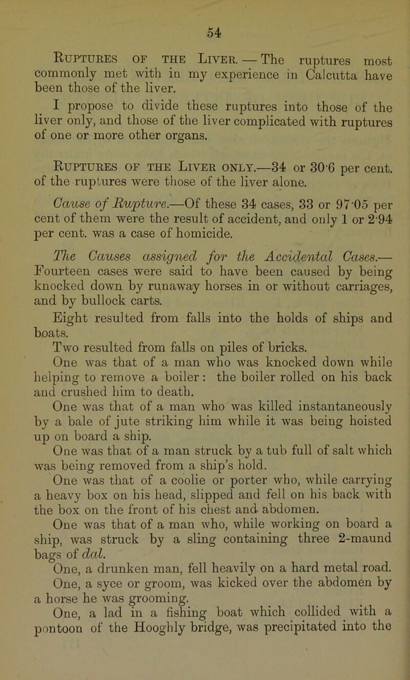 Ruptures of the Liver. — The ruptures most commonly met with in my experience in Calcutta have been those of the liver. I propose to divide these ruptures into those of the liver only, and those of the liver complicated with ruptures of one or more other organs. Ruptures of the Liver only.—34 or 30-6 per cent, of the ruptures were those of the liver alone. Cause of Rupture.—Of these 34 cases, 33 or 97 05 per cent of them were the result of accident, and only 1 or 2‘94 per cent, was a case of homicide. The Causes assigned for the Accidental Cases.— Fourteen cases were said to have been caused by being knocked down by runaway horses in or without carriages, and by bullock carts. Eight resulted from falls into the holds of ships and boats. Two resulted from falls on piles of bricks. One was that of a man who was knocked down while helping to remove a boiler: the boiler rolled on his back and crushed him to death. One was that of a man who was killed instantaneously by a bale of jute striking him while it was being hoisted up on board a ship. One was that of a man struck by a tub full of salt which was being removed from a ship’s hold. One was that of a coolie or porter who, while carrying a heavy box on his head, slipped and fell on his back with the box on the front of his chest and abdomen. One was that of a man who, while working on board a ship, was struck by a sling containing three 2-maund bags of dal. One, a drunken man, fell heavily on a hard metal road. One, a syce or groom, was kicked over the abdomen by a horse he was grooming. One, a lad in a fishing boat which collided with a pontoon of the Hooghly bridge, was precipitated into the