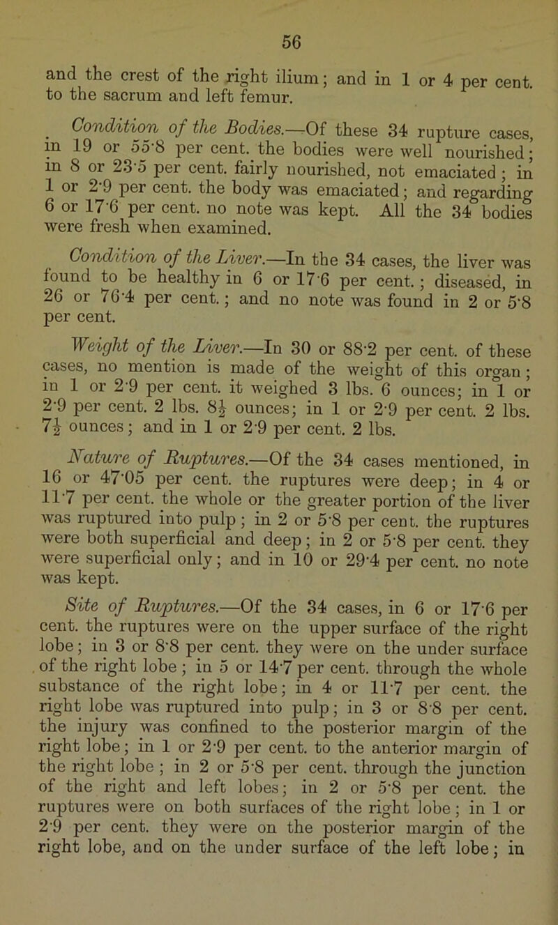 and the crest of the right ilium; and in 1 or 4 per cent, to the sacrum and left femur. Gond'it'ioTi of the Bodies.—Of these 34 rupture cases, in 19 or 55 b pei’ cent, the bodies were well nourished j in 8 or 23 5 per cent, fairly nourished, not emaciated ; in 1 or 2 9 per cent, the body was emaciated j and regarding 6 or 17'6 per cent, no note was kept. All the 34 bodies were fresh when examined. Condition of the LiveT.—In the 34 cases, the liver was found to be healthy in 6 or 17’6 per cent.; diseased, in 26 or 76'4 per cent.; and no note was found in 2 or 5'8 per cent. Weight of the Liver.—In 30 or 88’2 per cent, of these cases, no mention is made of the weight of this organ; in 1 or 2-9 per cent, it weighed 3 lbs. 6 ounces; in°l or 2 9 per cent. 2 lbs. 8 J ounces; in 1 or 2‘9 per cent. 2 lbs. 7^ ounces; and in 1 or 29 per cent. 2 lbs. JSature of Ruptures.—Of the 34 cases mentioned, in 16 or 47'05 per cent, the ruptures were deep; in 4 or 117 per cent, the whole or the greater portion of the liver was ruptured into pulp; in 2 or 5'8 per cent, the ruptures were both superficial and deep; in 2 or 5-8 per cent, they were superficial only; and in 10 or 29‘4 per cent, no note was kept. Site of Ruptures.—Of the 34 cases, in 6 or 17’6 per cent, the ruptures were on the upper surface of the right lobe; in 3 or 8'8 per cent, they were on the under surface of the right lobe ; in 5 or 147 per cent, through the whole substance of the right lobe; in 4 or 117 per cent, the right lobe was ruptured into pulp; in 3 or 8 8 per cent, the injury was confined to the posterior margin of the right lobe; in 1 or 2’9 per cent, to the anterior margin of the right lobe ; in 2 or 5'8 per cent, through the junction of the right and left lobes; in 2 or 5'8 per cent, the ruptures were on both surfaces of the right lobe; in 1 or 2'9 per cent, they were on the posterior margin of the right lobe, and on the under surface of the left lobe; in