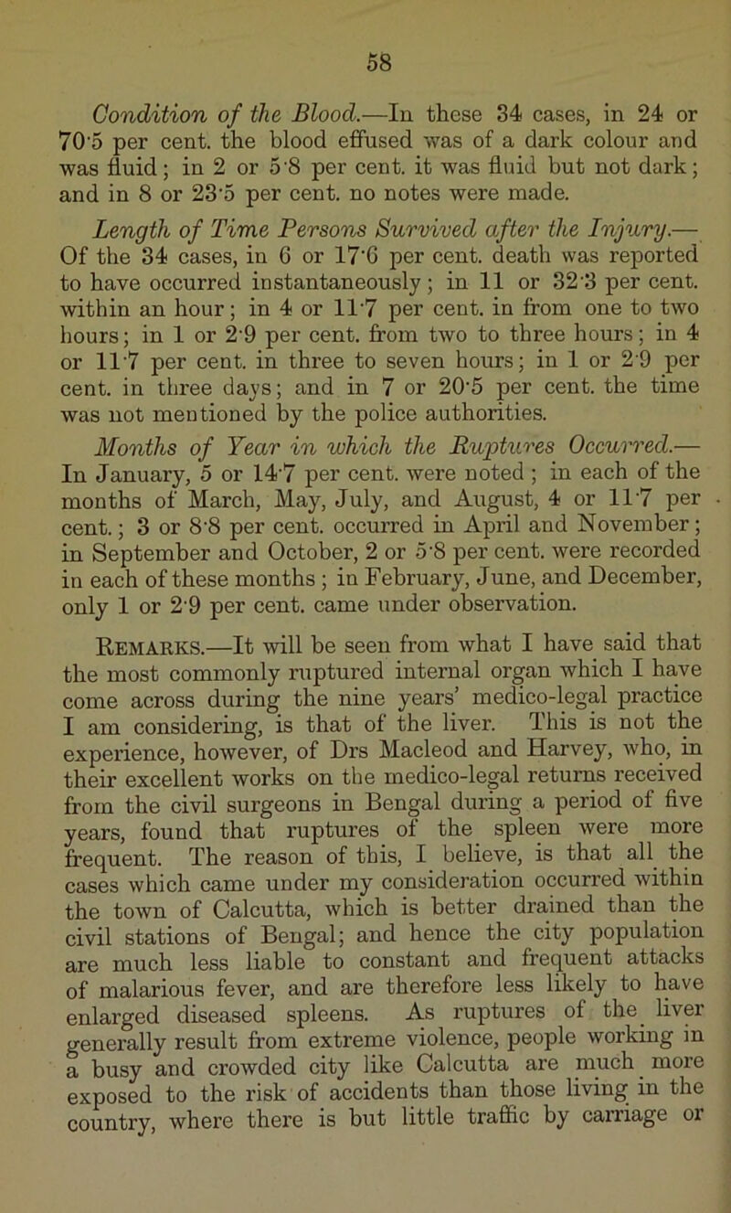 Condition of the Blood.—In these 34 cases, in 24 or 70'5 per cent, the blood efifused was of a dark colour and was fluid; in 2 or 5‘8 per cent, it was fluid but not dark; and in 8 or 23’5 per cent, no notes were made. Length of Time Persons Survived after the Injury.— Of the 34 cases, in 6 or 17'G per cent, death was reported to have occurred instantaneously; in 11 or 32’3 per cent, within an hour; in 4 or 11'7 per cent, in from one to two hours; in 1 or 2‘9 per cent, from two to three hours; in 4 or 11‘7 per cent, in three to seven hours; in 1 or 2‘9 per cent, in three days; and in 7 or 20'5 per cent, the time was not mentioned by the police authorities. Months of Year in which the Ruptures Occurred.— In January, 5 or 14‘7 per cent, were noted ; in each of the months of March, May, July, and August, 4 or 11’7 per cent.; 3 or 8‘8 per cent, occurred in April and November; in September and October, 2 or 5‘8 per cent, were recorded in each of these months ; in February, June, and December, only 1 or 2'9 per cent, came under observation. Remarks.—It will be seen from what I have said that the most commonly ruptured internal organ which I have come across during the nine years’ medico-legal practice I am considering, is that of the liver. This is not the experience, however, of Drs Macleod and Harvey, who, in their excellent works on the medico-legal returns received from the civil surgeons in Bengal during a period of five years, found that ruptures of the spleen were more frequent. The reason of this, I believe, is that all the cases which came under my consideration occurred within the town of Calcutta, which is better drained than the civil stations of Bengal; and hence the city population are much less liable to constant and frequent attacks of malarious fever, and are therefore less likely to have enlarged diseased spleens. A.s ruptures of the_ liver generally result from extreme violence, people working in a busy and crowded city like Calcutta are much ^ more exposed to the risk of accidents than those living in the country, where there is but little trafiic by caiTiage or