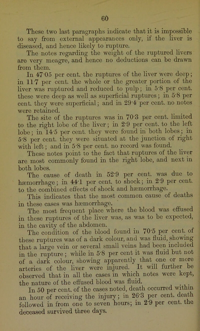 These two last paragraphs indicate that it is impossible to say from external appearances only, if the liver is diseased, and hence likely to rupture. The notes regarding the weight of the ruptured livers are very meagre, and hence no deductions can be drawn from them. In 47'05 per cent, the ruptures of the liver were deep; in 117 per cent, the whole or the greater portion of the liver was ruptured and reduced to pulp; in 5'8 per cent, these were deep as well as superficial ruptures; in 5'8 per cent, they wei’e superficial; and in 29‘4 per cent, no notes were retained. The site of the ruptures was in 70'3 per cent, limited to the right lobe of the liver; in 2'9 per cent, to the left lobe; in 14'5 per cent, they were found in both lobes; in 5'8 per cent, they were situated at the junction of right with left; and in 5'8 per cent, no record was found. These notes point to the fact that ruptures of the liver are most commonly found in the right lobe, and next in both lobes. The cause of death in 52'9 per cent, was due to haemorrhage; in 44'1 per cent, to shock; in 2'9 per cent, to the combined effects of shock and haemorrhage. This indicates that the most common cause of deaths in these cases was haemorrhage. The most frequent place where the blood was effused in these ruptures of the liver was, as was to be expected, in the cavity of the abdomen. The condition of the blood found in tO‘5 per cent, of these ruptures was of a dark colour, and was fluid, shovung that a large vein or several small veins had been included in the rupture ; while in 5'8 per cent it was fluid but not of a dark colour, showing apparently that one or more arteries of the liver were injured. It will further be observed that in all the cases in which notes were kept, the nature of the effused blood was fluid. In 50 per cent, of the cases noted, death occurred -within an hour of receiving the injury; in 26'3 per cent, death followed in from one to seven hours; in 2'9 per cent, the deceased survived three days.
