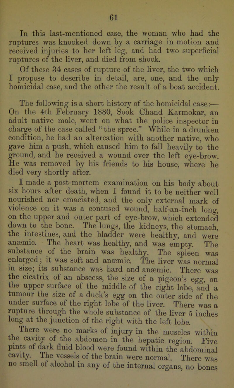 In this last-mentioned case, the woman who had the ruptures was knocked down by a carriage in motion and received injuries to her left leg, and had two superficial ruptures of the liver, and died from shock. Of these 34 cases of rupture of the liver, the two which I propose to describe in detail, are, one, and the only homicidal case, and the other the result of a boat accident. The following is a short history of the homicidal case:— On the 4th February 1880, Sook Chand Karmokar, an adult native male, went on what the police inspector in charge of the case called “the spree.” While in a drunken condition, he had an altercation with another native, who gave him a push, which caused him to fall heavily to the ground, and he received a wound over the left eye-brow. He was removed by his friends to his house, where he died very shortly after. I made a post-mortem examination on his body about six hours after death, when I found it to be neither well nourished nor eiuaciated, and the only external mark of violence on it was a contused wound, half-an-inch lono-, on the upper and outer part of eye-brow, which extended down to the bone. The lungs, the kidneys, the stomach, the intestines, and the bladder were healthy, and were ansemic. The heart was healthy, and was empty. The substance of the brain was healthy. The spleen was enlarged; it was soft and anemic. The liver was normal in size; its substance was hard and ansemic. There was the cicatrix of an abscess, the size of a pigeon’s egg, on the upper surface of the middle of the right lobe, and a tumour the size of a duck’s egg on the outer side of the under surface of the right lobe of the liver. There was a rupture through the whole substance of the liver 5 inches long at the junction of the right with the left lobe. There were no marks of injury in the muscles within the cavity of the abdomen in the hepatic region. Five pints of dark fluid blood were found within the abdominal cavity. The vessels of the brain were normal. There was no smell of alcohol in any of the internal organs, no bones