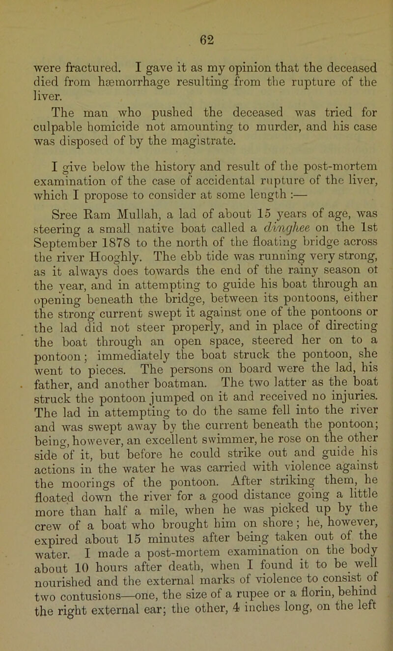 were fractured. I gave it as my opinion that the deceased died from htemorrhage resulting from the rupture of the liver. The man who pushed the deceased was tried for culpable homicide not amounting to murder, and his case was disposed of by the magistrate. I give below the history and result of the post-mortem examination of the case of accidental rupture of the liver, which I propose to consider at some length :— Sree Ram Mullah, a lad of about 15 years of age, was steering a small native boat called a dinghee on the 1st September 1878 to the north of the floating bridge across the river Hooghly. The ebb tide was running very strong, as it always does towards the end of the rainy season ot the year, and in attempting to guide his boat through an opening beneath the bridge, between its pontoons, either the strong current swept it against one of the pontoons or the lad did not steer properly, and in place of directing the boat through an open space, steered her on to a pontoon; immediately the boat struck the pontoon, she went to pieces. The persons on board were the lad, his father, and another boatman. The two latter as the boat struck the pontoon jumped on it and received no injuries. The lad in attempting to do the same fell into the river and was swept away by the current beneath the pontoon; being, however, an excellent swimmer, he rose on the other side°of it, but before he could strike_ out and guide his actions in the water he was carried with violence against the moorings of the pontoon. After striking them, he floated down the river for a good distance going a little more than half a mile, when he was picked up by the crew of a boat who brought him on shore; he, however, expired about 15 minutes after being taken out of the water. I made a post-mortem examination on the body about 10 hours after death, when I found it to be^ well nourished and the external marks of violence to consist of two contusions—one, the size of a rupee or a florin, behind the right external ear; the other, 4 inches long, on the left