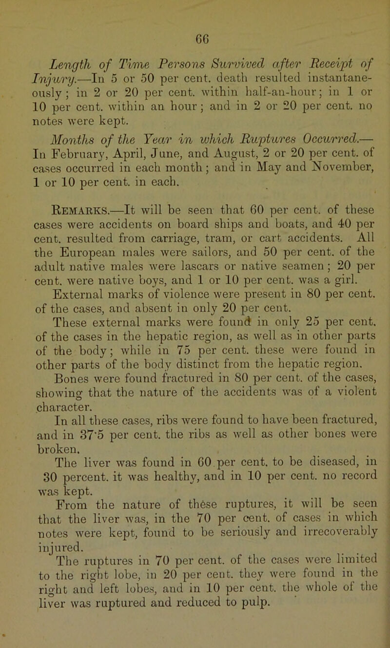 6G Length of Time Persons Survived after Receipt of Injury.—In 5 or 50 per cent, death resulted instantane- ously ; in 2 or 20 per cent, within half-an-hour; in 1 or 10 per cent, within an hour; and in 2 or 20 per cent, no notes were kept. Months of the Year in which Ruptures Occurred.— In February, April, June, and August, 2 or 20 per cent, of cases occurred in each month; and in May and November, 1 or 10 per cent, in each. Remarks.—It will be seen that 60 per cent, of these cases were accidents on board ships and boats, and 40 per cent, resulted from carriage, tram, or cart accidents. All the European males were sailors, and 50 per cent, of the adult native males were lascars or native seamen; 20 per cent, were native boys, and 1 or 10 per cent, was a girl. External marks of violence were present in 80 per cent, of the cases, and absent in only 20 per cent. These external marks were found in only 25 per cent, of the cases in the hepatic region, as well as in other parts of the body; while in 75 per cent, these were found in other parts of the body distinct from the hepatic region. Bones were found fractured in 80 per cent, of the cases, showing that the nature of the accidents was of a violent character. In all these cases, ribs were found to have been fractured, and in 37’5 per cent, the ribs as well as other bones were broken. The liver was found in 60 per cent, to be diseased, in 30 percent, it was healthy, and in 10 per cent, no record was kept. From the nature of these ruptures, it will be seen that the liver was, in the 70 per cent, of cases in which notes were kept, found to be seriously and irrecoverably injured. The ruptures in 70 per cent, of the cases were limited to the right lobe, in 20 per cent, they were found in the right and left lobes, and in 10 per cent, the whole of the liver was ruptured and reduced to pulp.